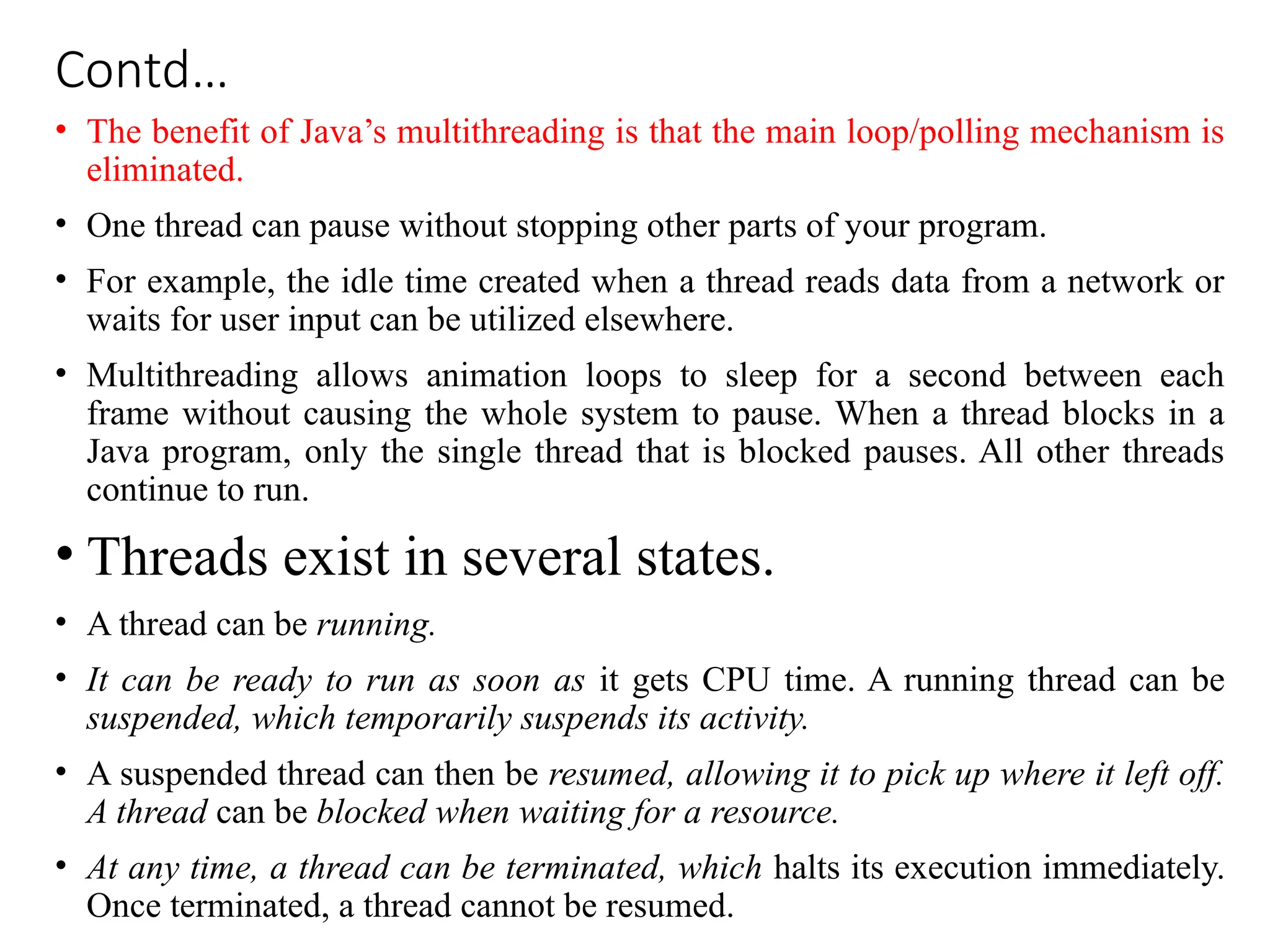 Contd…
• The benefit of Java’s multithreading is that the main loop/polling mechanism is
eliminated.
• One thread can pause without stopping other parts of your program.
• For example, the idle time created when a thread reads data from a network or
waits for user input can be utilized elsewhere.
• Multithreading allows animation loops to sleep for a second between each
frame without causing the whole system to pause. When a thread blocks in a
Java program, only the single thread that is blocked pauses. All other threads
continue to run.
• Threads exist in several states.
• A thread can be running.
• It can be ready to run as soon as it gets CPU time. A running thread can be
suspended, which temporarily suspends its activity.
• A suspended thread can then be resumed, allowing it to pick up where it left off.
A thread can be blocked when waiting for a resource.
• At any time, a thread can be terminated, which halts its execution immediately.
Once terminated, a thread cannot be resumed.
 