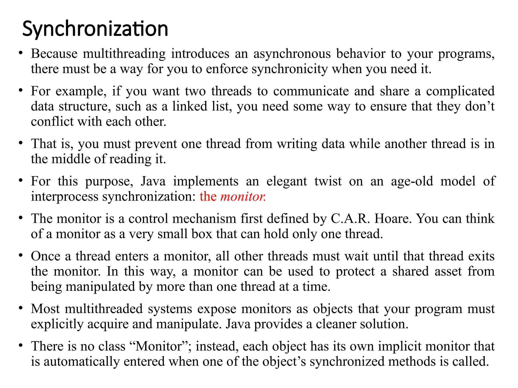 Synchronization
• Because multithreading introduces an asynchronous behavior to your programs,
there must be a way for you to enforce synchronicity when you need it.
• For example, if you want two threads to communicate and share a complicated
data structure, such as a linked list, you need some way to ensure that they don’t
conflict with each other.
• That is, you must prevent one thread from writing data while another thread is in
the middle of reading it.
• For this purpose, Java implements an elegant twist on an age-old model of
interprocess synchronization: the monitor.
• The monitor is a control mechanism first defined by C.A.R. Hoare. You can think
of a monitor as a very small box that can hold only one thread.
• Once a thread enters a monitor, all other threads must wait until that thread exits
the monitor. In this way, a monitor can be used to protect a shared asset from
being manipulated by more than one thread at a time.
• Most multithreaded systems expose monitors as objects that your program must
explicitly acquire and manipulate. Java provides a cleaner solution.
• There is no class “Monitor”; instead, each object has its own implicit monitor that
is automatically entered when one of the object’s synchronized methods is called.
 