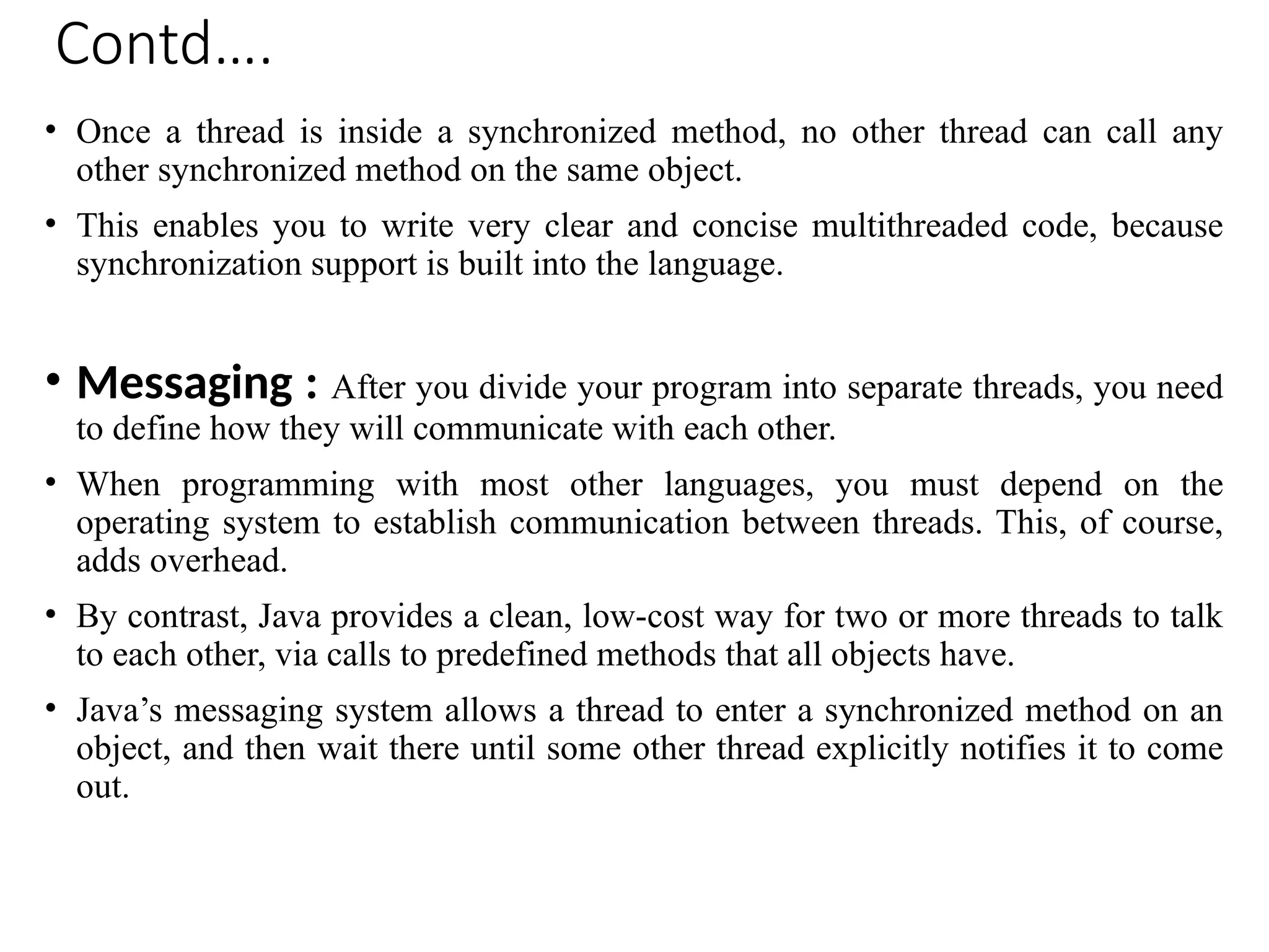 Contd….
• Once a thread is inside a synchronized method, no other thread can call any
other synchronized method on the same object.
• This enables you to write very clear and concise multithreaded code, because
synchronization support is built into the language.
• Messaging : After you divide your program into separate threads, you need
to define how they will communicate with each other.
• When programming with most other languages, you must depend on the
operating system to establish communication between threads. This, of course,
adds overhead.
• By contrast, Java provides a clean, low-cost way for two or more threads to talk
to each other, via calls to predefined methods that all objects have.
• Java’s messaging system allows a thread to enter a synchronized method on an
object, and then wait there until some other thread explicitly notifies it to come
out.
 