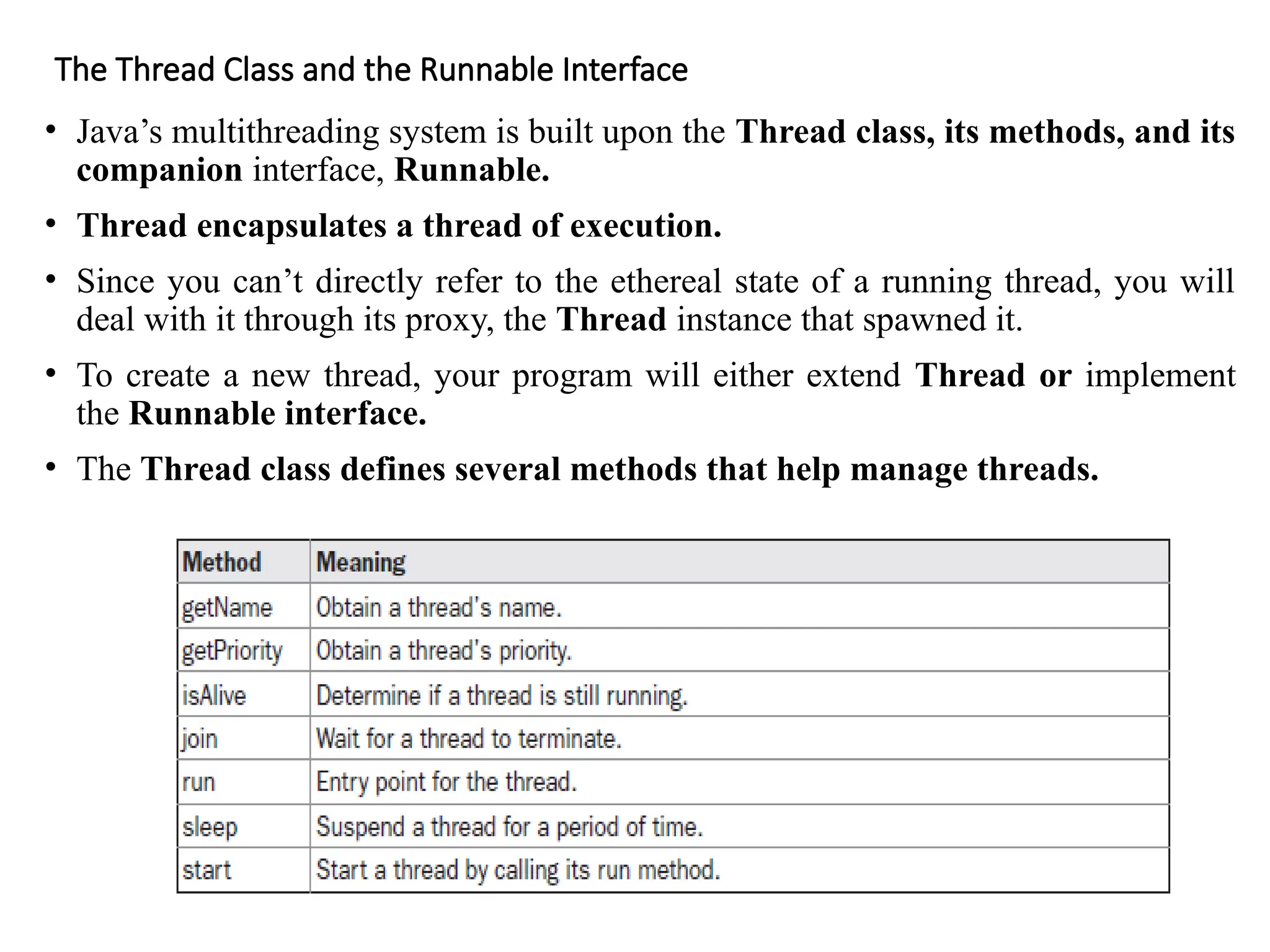 The Thread Class and the Runnable Interface
• Java’s multithreading system is built upon the Thread class, its methods, and its
companion interface, Runnable.
• Thread encapsulates a thread of execution.
• Since you can’t directly refer to the ethereal state of a running thread, you will
deal with it through its proxy, the Thread instance that spawned it.
• To create a new thread, your program will either extend Thread or implement
the Runnable interface.
• The Thread class defines several methods that help manage threads.
 