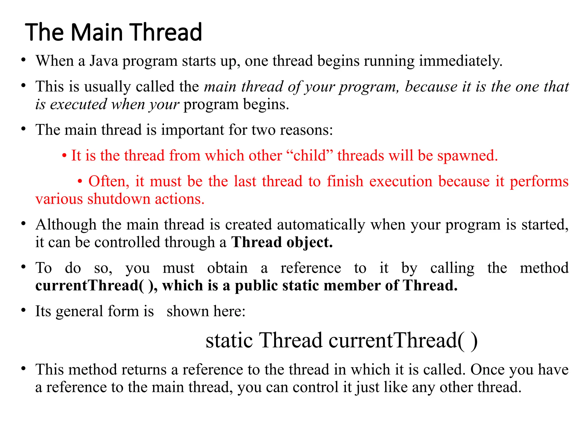 The Main Thread
• When a Java program starts up, one thread begins running immediately.
• This is usually called the main thread of your program, because it is the one that
is executed when your program begins.
• The main thread is important for two reasons:
• It is the thread from which other “child” threads will be spawned.
• Often, it must be the last thread to finish execution because it performs
various shutdown actions.
• Although the main thread is created automatically when your program is started,
it can be controlled through a Thread object.
• To do so, you must obtain a reference to it by calling the method
currentThread( ), which is a public static member of Thread.
• Its general form is shown here:
static Thread currentThread( )
• This method returns a reference to the thread in which it is called. Once you have
a reference to the main thread, you can control it just like any other thread.
 