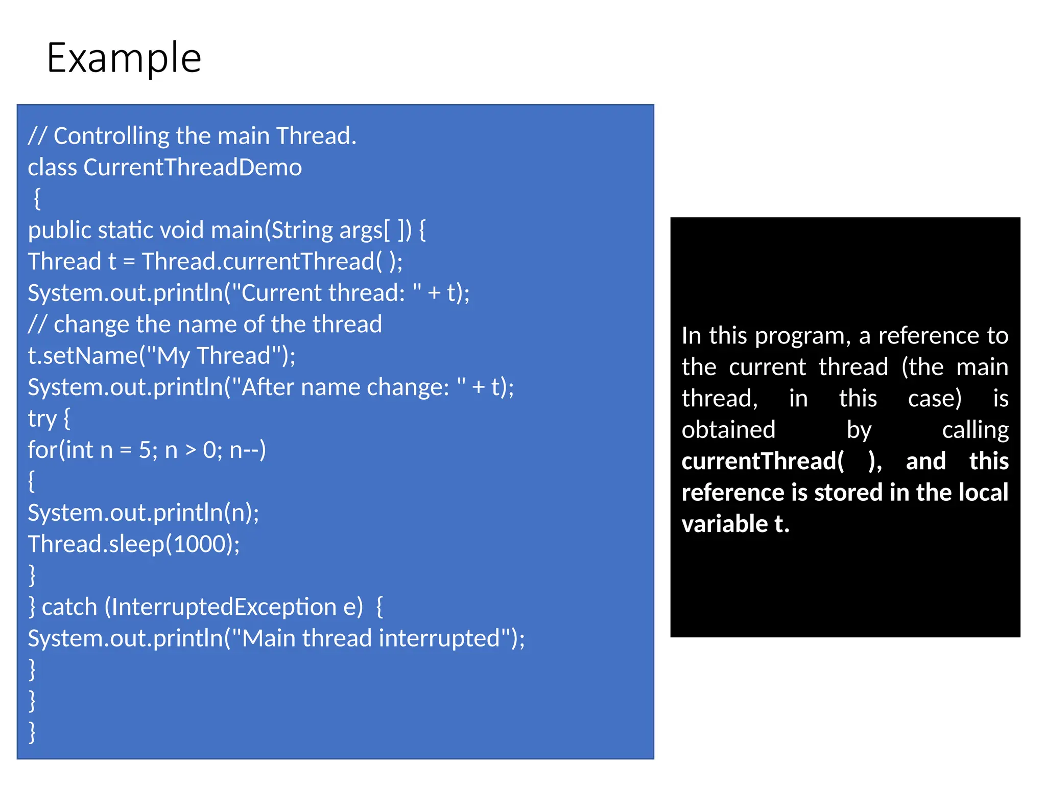 Example
// Controlling the main Thread.
class CurrentThreadDemo
{
public static void main(String args[ ]) {
Thread t = Thread.currentThread( );
System.out.println("Current thread: " + t);
// change the name of the thread
t.setName("My Thread");
System.out.println("After name change: " + t);
try {
for(int n = 5; n > 0; n--)
{
System.out.println(n);
Thread.sleep(1000);
}
} catch (InterruptedException e) {
System.out.println("Main thread interrupted");
}
}
}
In this program, a reference to
the current thread (the main
thread, in this case) is
obtained by calling
currentThread( ), and this
reference is stored in the local
variable t.
 