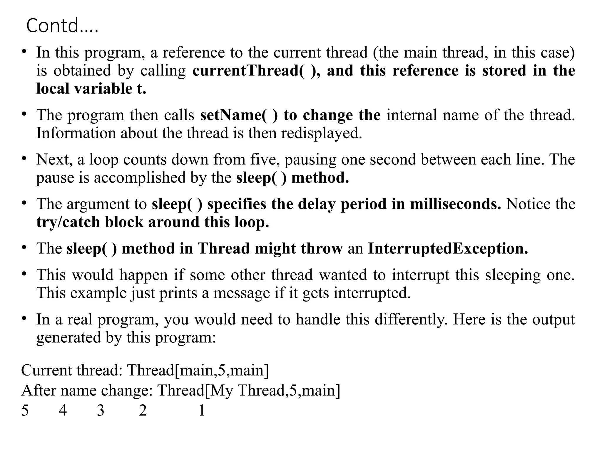 Contd….
• In this program, a reference to the current thread (the main thread, in this case)
is obtained by calling currentThread( ), and this reference is stored in the
local variable t.
• The program then calls setName( ) to change the internal name of the thread.
Information about the thread is then redisplayed.
• Next, a loop counts down from five, pausing one second between each line. The
pause is accomplished by the sleep( ) method.
• The argument to sleep( ) specifies the delay period in milliseconds. Notice the
try/catch block around this loop.
• The sleep( ) method in Thread might throw an InterruptedException.
• This would happen if some other thread wanted to interrupt this sleeping one.
This example just prints a message if it gets interrupted.
• In a real program, you would need to handle this differently. Here is the output
generated by this program:
Current thread: Thread[main,5,main]
After name change: Thread[My Thread,5,main]
5 4 3 2 1
 