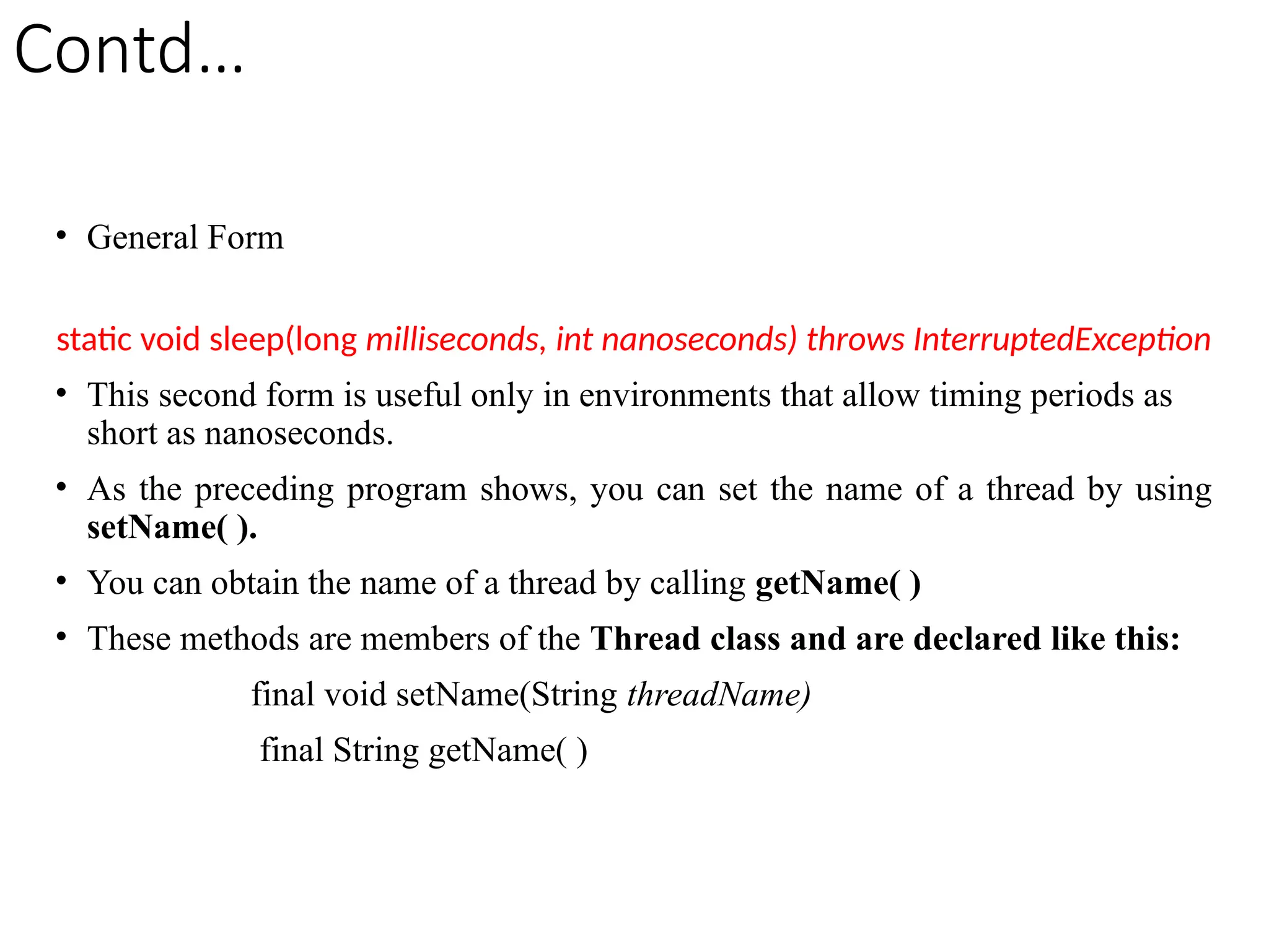 Contd…
• General Form
static void sleep(long milliseconds, int nanoseconds) throws InterruptedException
• This second form is useful only in environments that allow timing periods as
short as nanoseconds.
• As the preceding program shows, you can set the name of a thread by using
setName( ).
• You can obtain the name of a thread by calling getName( )
• These methods are members of the Thread class and are declared like this:
final void setName(String threadName)
final String getName( )
 