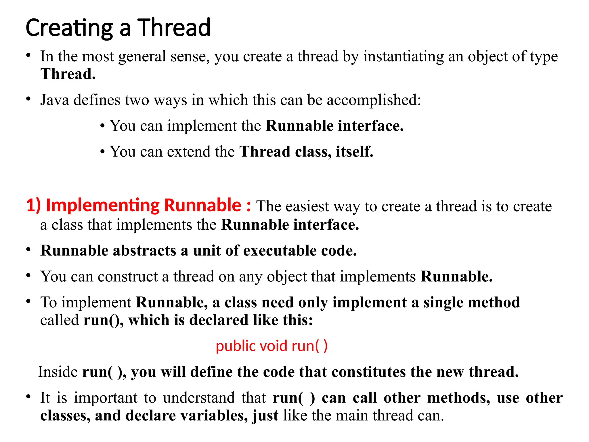 Creating a Thread
• In the most general sense, you create a thread by instantiating an object of type
Thread.
• Java defines two ways in which this can be accomplished:
• You can implement the Runnable interface.
• You can extend the Thread class, itself.
1) Implementing Runnable : The easiest way to create a thread is to create
a class that implements the Runnable interface.
• Runnable abstracts a unit of executable code.
• You can construct a thread on any object that implements Runnable.
• To implement Runnable, a class need only implement a single method
called run(), which is declared like this:
public void run( )
Inside run( ), you will define the code that constitutes the new thread.
• It is important to understand that run( ) can call other methods, use other
classes, and declare variables, just like the main thread can.
 