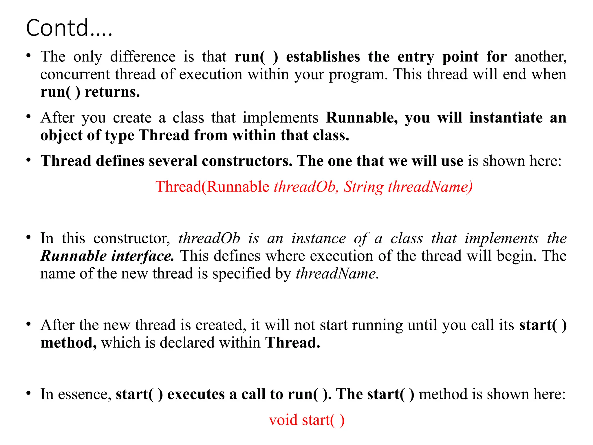 Contd….
• The only difference is that run( ) establishes the entry point for another,
concurrent thread of execution within your program. This thread will end when
run( ) returns.
• After you create a class that implements Runnable, you will instantiate an
object of type Thread from within that class.
• Thread defines several constructors. The one that we will use is shown here:
Thread(Runnable threadOb, String threadName)
• In this constructor, threadOb is an instance of a class that implements the
Runnable interface. This defines where execution of the thread will begin. The
name of the new thread is specified by threadName.
• After the new thread is created, it will not start running until you call its start( )
method, which is declared within Thread.
• In essence, start( ) executes a call to run( ). The start( ) method is shown here:
void start( )
 