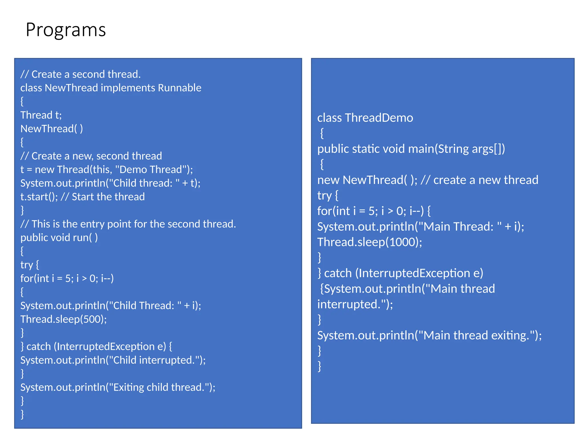 Programs
// Create a second thread.
class NewThread implements Runnable
{
Thread t;
NewThread( )
{
// Create a new, second thread
t = new Thread(this, "Demo Thread");
System.out.println("Child thread: " + t);
t.start(); // Start the thread
}
// This is the entry point for the second thread.
public void run( )
{
try {
for(int i = 5; i > 0; i--)
{
System.out.println("Child Thread: " + i);
Thread.sleep(500);
}
} catch (InterruptedException e) {
System.out.println("Child interrupted.");
}
System.out.println("Exiting child thread.");
}
}
class ThreadDemo
{
public static void main(String args[])
{
new NewThread( ); // create a new thread
try {
for(int i = 5; i > 0; i--) {
System.out.println("Main Thread: " + i);
Thread.sleep(1000);
}
} catch (InterruptedException e)
{System.out.println("Main thread
interrupted.");
}
System.out.println("Main thread exiting.");
}
}
 