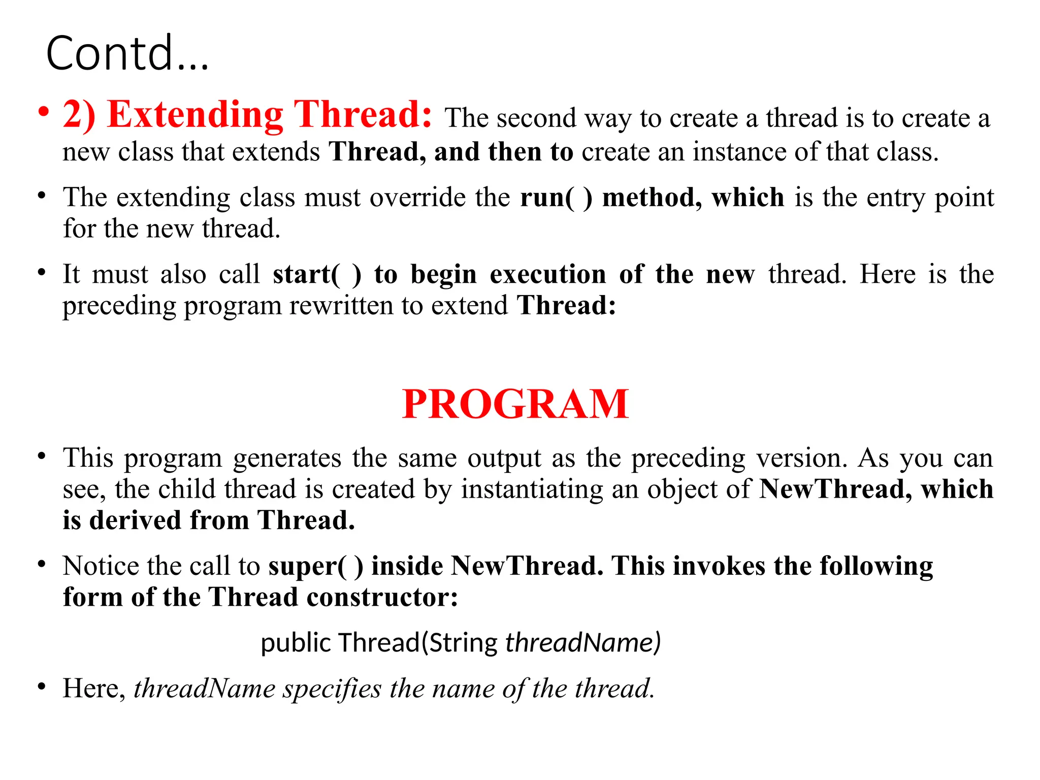 Contd…
• 2) Extending Thread: The second way to create a thread is to create a
new class that extends Thread, and then to create an instance of that class.
• The extending class must override the run( ) method, which is the entry point
for the new thread.
• It must also call start( ) to begin execution of the new thread. Here is the
preceding program rewritten to extend Thread:
PROGRAM
• This program generates the same output as the preceding version. As you can
see, the child thread is created by instantiating an object of NewThread, which
is derived from Thread.
• Notice the call to super( ) inside NewThread. This invokes the following
form of the Thread constructor:
public Thread(String threadName)
• Here, threadName specifies the name of the thread.
 