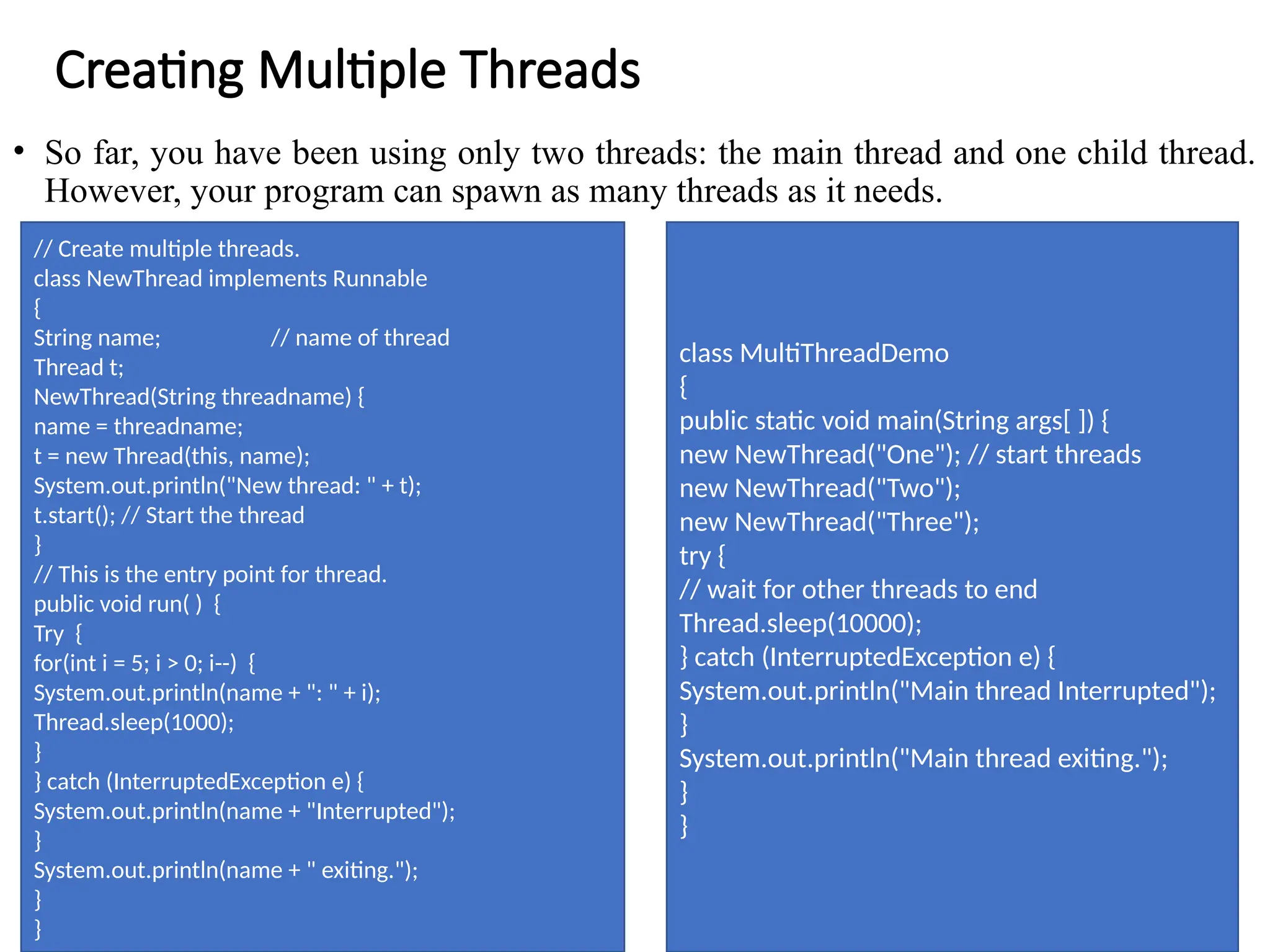Creating Multiple Threads
• So far, you have been using only two threads: the main thread and one child thread.
However, your program can spawn as many threads as it needs.
// Create multiple threads.
class NewThread implements Runnable
{
String name; // name of thread
Thread t;
NewThread(String threadname) {
name = threadname;
t = new Thread(this, name);
System.out.println("New thread: " + t);
t.start(); // Start the thread
}
// This is the entry point for thread.
public void run( ) {
Try {
for(int i = 5; i > 0; i--) {
System.out.println(name + ": " + i);
Thread.sleep(1000);
}
} catch (InterruptedException e) {
System.out.println(name + "Interrupted");
}
System.out.println(name + " exiting.");
}
}
class MultiThreadDemo
{
public static void main(String args[ ]) {
new NewThread("One"); // start threads
new NewThread("Two");
new NewThread("Three");
try {
// wait for other threads to end
Thread.sleep(10000);
} catch (InterruptedException e) {
System.out.println("Main thread Interrupted");
}
System.out.println("Main thread exiting.");
}
}
 