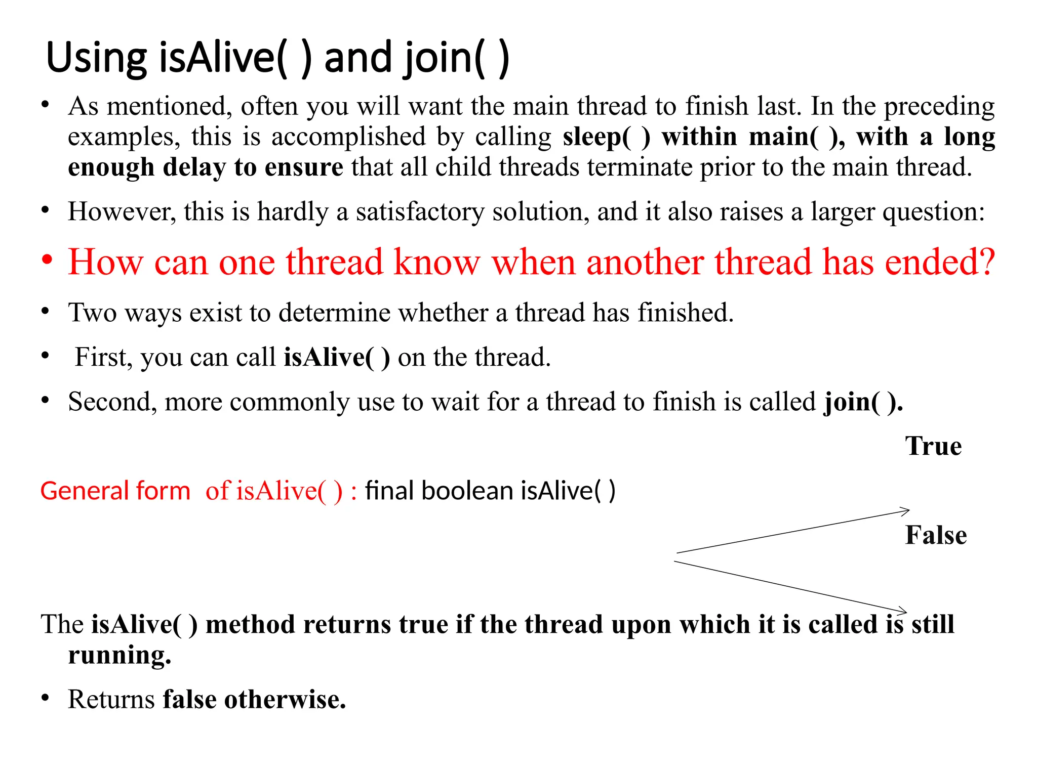 Using isAlive( ) and join( )
• As mentioned, often you will want the main thread to finish last. In the preceding
examples, this is accomplished by calling sleep( ) within main( ), with a long
enough delay to ensure that all child threads terminate prior to the main thread.
• However, this is hardly a satisfactory solution, and it also raises a larger question:
• How can one thread know when another thread has ended?
• Two ways exist to determine whether a thread has finished.
• First, you can call isAlive( ) on the thread.
• Second, more commonly use to wait for a thread to finish is called join( ).
True
General form of isAlive( ) : final boolean isAlive( )
False
The isAlive( ) method returns true if the thread upon which it is called is still
running.
• Returns false otherwise.
 