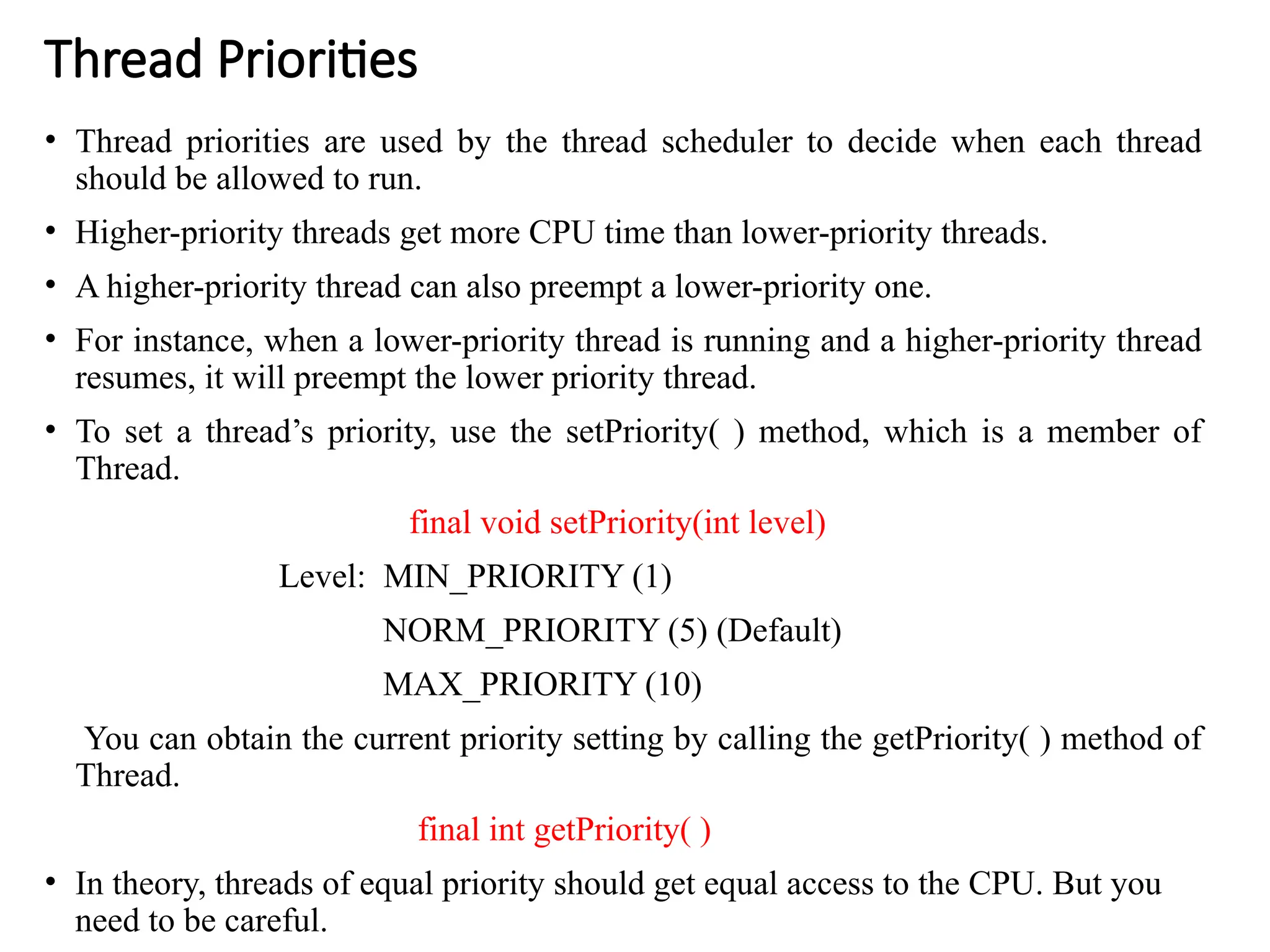 Thread Priorities
• Thread priorities are used by the thread scheduler to decide when each thread
should be allowed to run.
• Higher-priority threads get more CPU time than lower-priority threads.
• A higher-priority thread can also preempt a lower-priority one.
• For instance, when a lower-priority thread is running and a higher-priority thread
resumes, it will preempt the lower priority thread.
• To set a thread’s priority, use the setPriority( ) method, which is a member of
Thread.
final void setPriority(int level)
Level: MIN_PRIORITY (1)
NORM_PRIORITY (5) (Default)
MAX_PRIORITY (10)
You can obtain the current priority setting by calling the getPriority( ) method of
Thread.
final int getPriority( )
• In theory, threads of equal priority should get equal access to the CPU. But you
need to be careful.
 