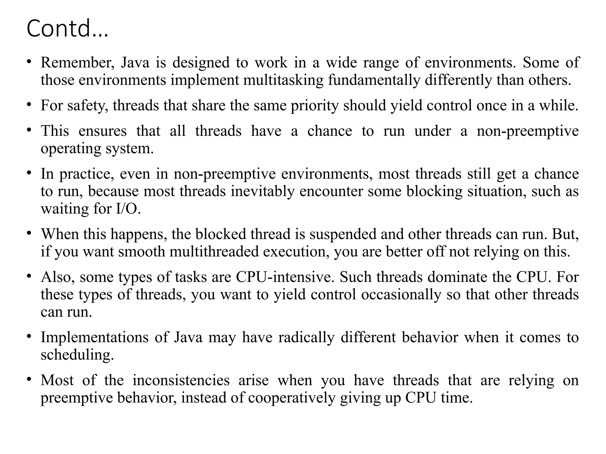 Contd…
• Remember, Java is designed to work in a wide range of environments. Some of
those environments implement multitasking fundamentally differently than others.
• For safety, threads that share the same priority should yield control once in a while.
• This ensures that all threads have a chance to run under a non-preemptive
operating system.
• In practice, even in non-preemptive environments, most threads still get a chance
to run, because most threads inevitably encounter some blocking situation, such as
waiting for I/O.
• When this happens, the blocked thread is suspended and other threads can run. But,
if you want smooth multithreaded execution, you are better off not relying on this.
• Also, some types of tasks are CPU-intensive. Such threads dominate the CPU. For
these types of threads, you want to yield control occasionally so that other threads
can run.
• Implementations of Java may have radically different behavior when it comes to
scheduling.
• Most of the inconsistencies arise when you have threads that are relying on
preemptive behavior, instead of cooperatively giving up CPU time.
 