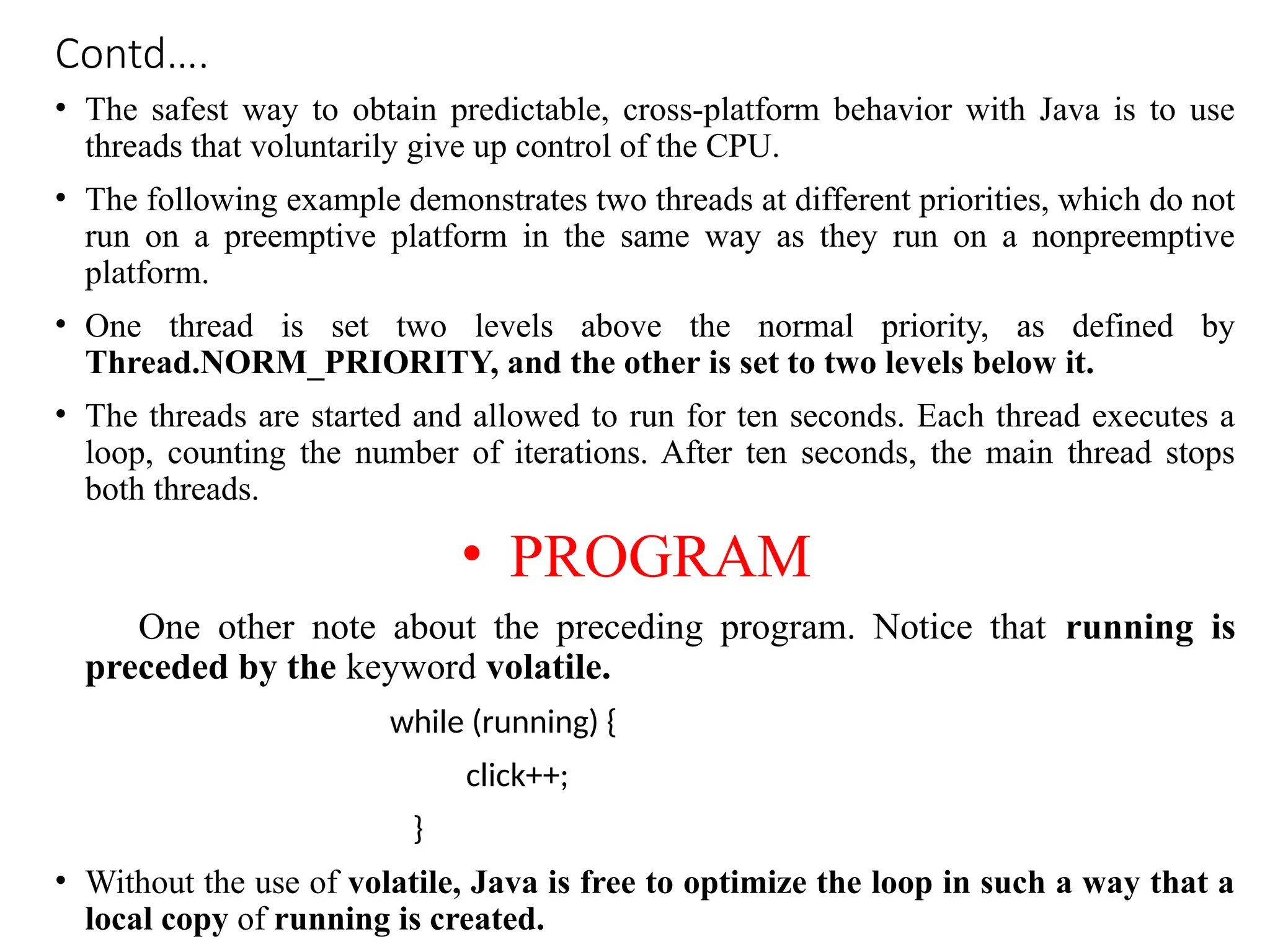 Contd….
• The safest way to obtain predictable, cross-platform behavior with Java is to use
threads that voluntarily give up control of the CPU.
• The following example demonstrates two threads at different priorities, which do not
run on a preemptive platform in the same way as they run on a nonpreemptive
platform.
• One thread is set two levels above the normal priority, as defined by
Thread.NORM_PRIORITY, and the other is set to two levels below it.
• The threads are started and allowed to run for ten seconds. Each thread executes a
loop, counting the number of iterations. After ten seconds, the main thread stops
both threads.
• PROGRAM
One other note about the preceding program. Notice that running is
preceded by the keyword volatile.
while (running) {
click++;
}
• Without the use of volatile, Java is free to optimize the loop in such a way that a
local copy of running is created.
 