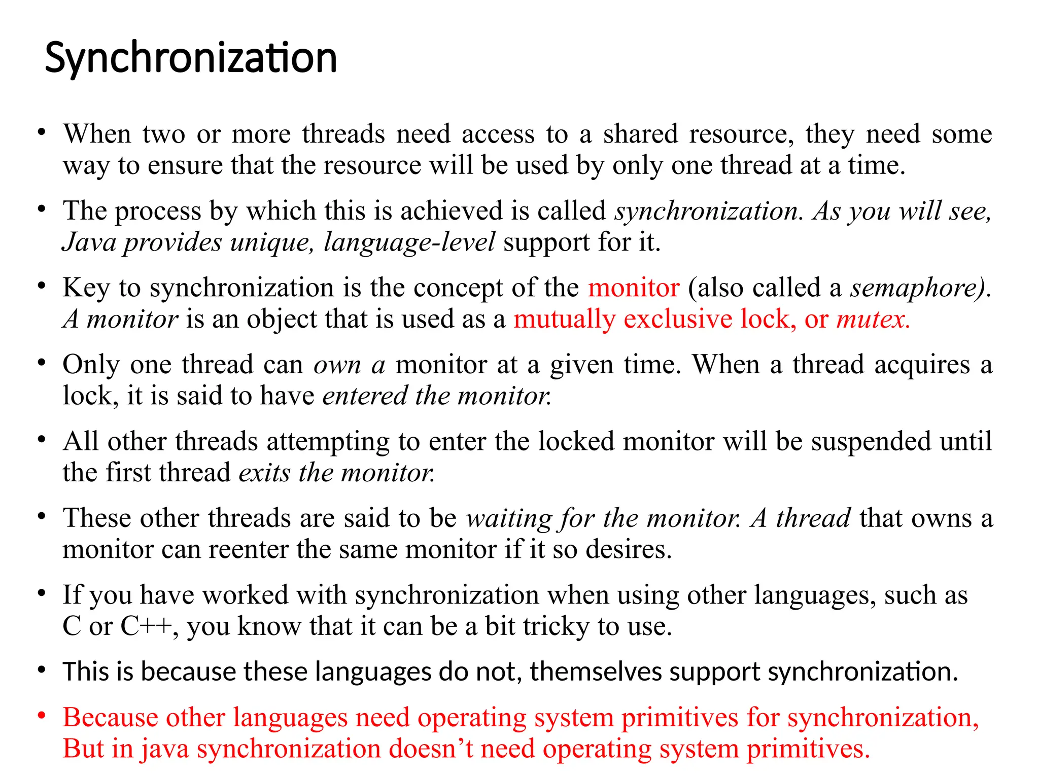 Synchronization
• When two or more threads need access to a shared resource, they need some
way to ensure that the resource will be used by only one thread at a time.
• The process by which this is achieved is called synchronization. As you will see,
Java provides unique, language-level support for it.
• Key to synchronization is the concept of the monitor (also called a semaphore).
A monitor is an object that is used as a mutually exclusive lock, or mutex.
• Only one thread can own a monitor at a given time. When a thread acquires a
lock, it is said to have entered the monitor.
• All other threads attempting to enter the locked monitor will be suspended until
the first thread exits the monitor.
• These other threads are said to be waiting for the monitor. A thread that owns a
monitor can reenter the same monitor if it so desires.
• If you have worked with synchronization when using other languages, such as
C or C++, you know that it can be a bit tricky to use.
• This is because these languages do not, themselves support synchronization.
• Because other languages need operating system primitives for synchronization,
But in java synchronization doesn’t need operating system primitives.
 