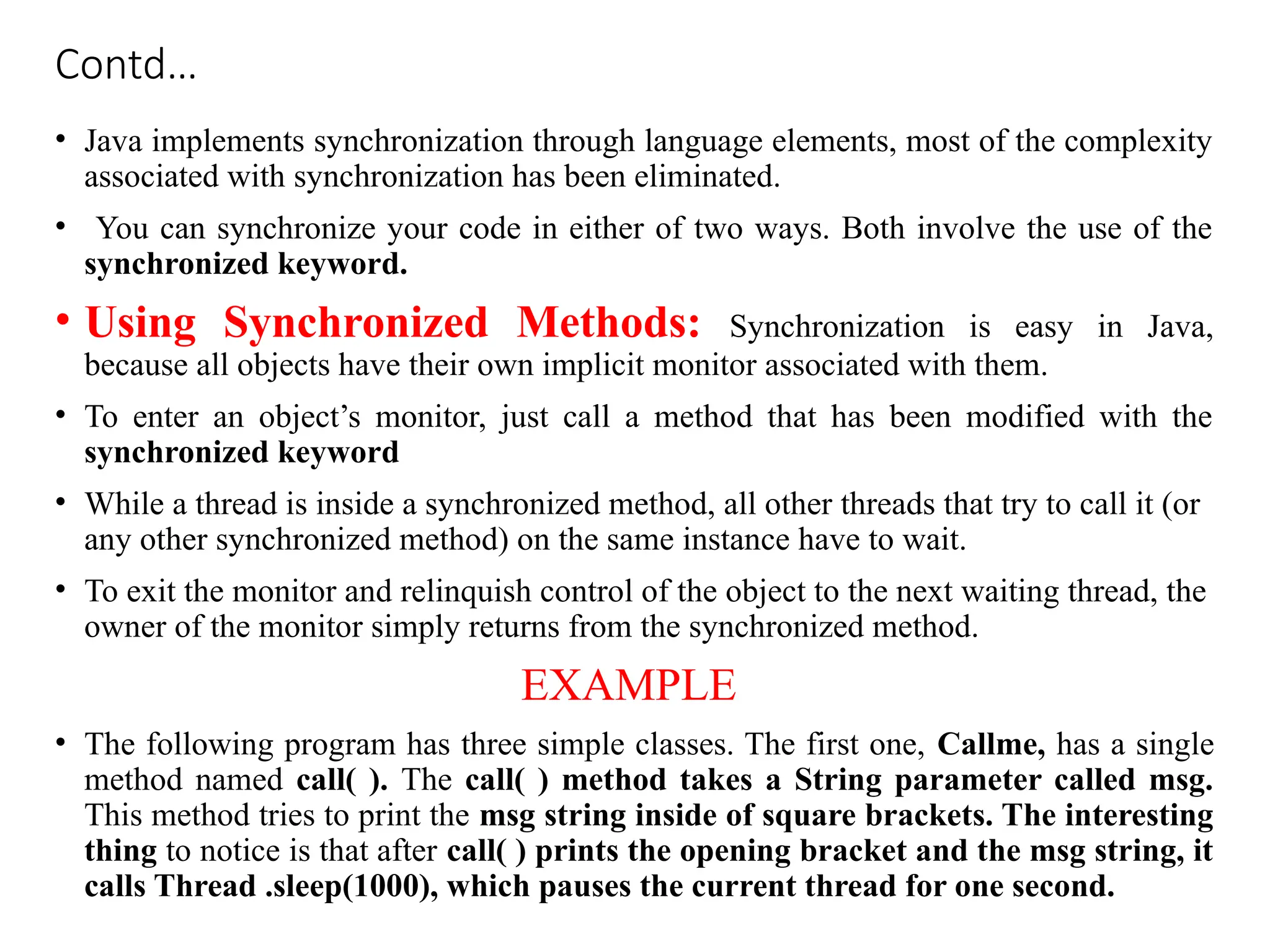 Contd…
• Java implements synchronization through language elements, most of the complexity
associated with synchronization has been eliminated.
• You can synchronize your code in either of two ways. Both involve the use of the
synchronized keyword.
• Using Synchronized Methods: Synchronization is easy in Java,
because all objects have their own implicit monitor associated with them.
• To enter an object’s monitor, just call a method that has been modified with the
synchronized keyword
• While a thread is inside a synchronized method, all other threads that try to call it (or
any other synchronized method) on the same instance have to wait.
• To exit the monitor and relinquish control of the object to the next waiting thread, the
owner of the monitor simply returns from the synchronized method.
EXAMPLE
• The following program has three simple classes. The first one, Callme, has a single
method named call( ). The call( ) method takes a String parameter called msg.
This method tries to print the msg string inside of square brackets. The interesting
thing to notice is that after call( ) prints the opening bracket and the msg string, it
calls Thread .sleep(1000), which pauses the current thread for one second.
 