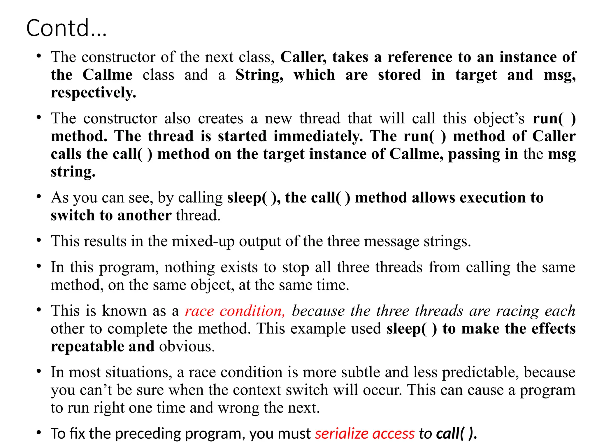 Contd…
• The constructor of the next class, Caller, takes a reference to an instance of
the Callme class and a String, which are stored in target and msg,
respectively.
• The constructor also creates a new thread that will call this object’s run( )
method. The thread is started immediately. The run( ) method of Caller
calls the call( ) method on the target instance of Callme, passing in the msg
string.
• As you can see, by calling sleep( ), the call( ) method allows execution to
switch to another thread.
• This results in the mixed-up output of the three message strings.
• In this program, nothing exists to stop all three threads from calling the same
method, on the same object, at the same time.
• This is known as a race condition, because the three threads are racing each
other to complete the method. This example used sleep( ) to make the effects
repeatable and obvious.
• In most situations, a race condition is more subtle and less predictable, because
you can’t be sure when the context switch will occur. This can cause a program
to run right one time and wrong the next.
• To fix the preceding program, you must serialize access to call( ).
 