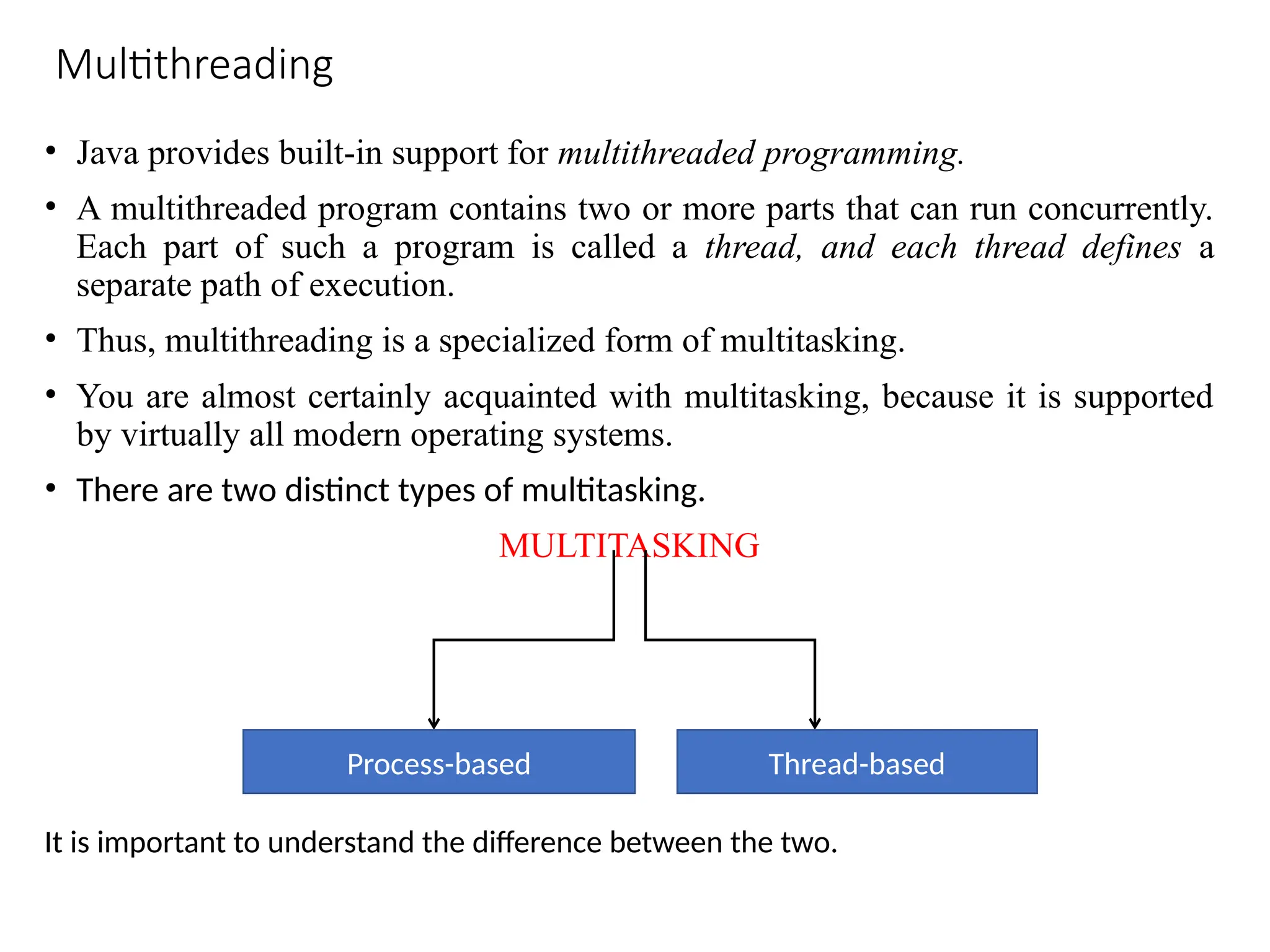 Multithreading
• Java provides built-in support for multithreaded programming.
• A multithreaded program contains two or more parts that can run concurrently.
Each part of such a program is called a thread, and each thread defines a
separate path of execution.
• Thus, multithreading is a specialized form of multitasking.
• You are almost certainly acquainted with multitasking, because it is supported
by virtually all modern operating systems.
• There are two distinct types of multitasking.
MULTITASKING
Process-based Thread-based
It is important to understand the difference between the two.
 
