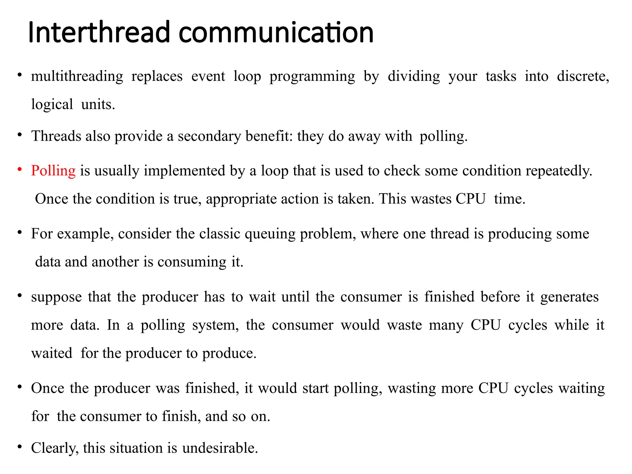 Interthread communication
• multithreading replaces event loop programming by dividing your tasks into discrete,
logical units.
• Threads also provide a secondary benefit: they do away with polling.
• Polling is usually implemented by a loop that is used to check some condition repeatedly.
Once the condition is true, appropriate action is taken. This wastes CPU time.
• For example, consider the classic queuing problem, where one thread is producing some
data and another is consuming it.
• suppose that the producer has to wait until the consumer is finished before it generates
more data. In a polling system, the consumer would waste many CPU cycles while it
waited for the producer to produce.
• Once the producer was finished, it would start polling, wasting more CPU cycles waiting
for the consumer to finish, and so on.
• Clearly, this situation is undesirable.
 