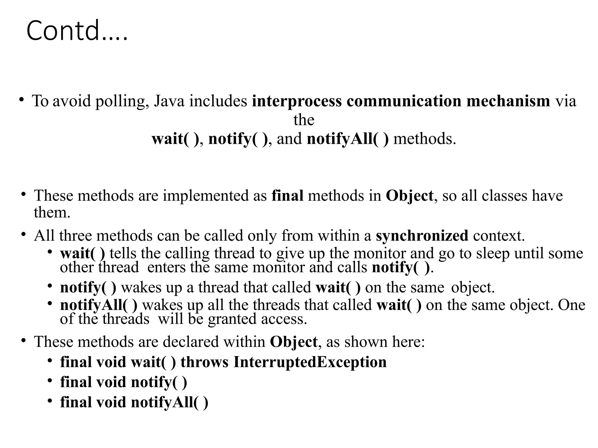 Contd….
• To avoid polling, Java includes interprocess communication mechanism via
the
wait( ), notify( ), and notifyAll( ) methods.
• These methods are implemented as final methods in Object, so all classes have
them.
• All three methods can be called only from within a synchronized context.
• wait( ) tells the calling thread to give up the monitor and go to sleep until some
other thread enters the same monitor and calls notify( ).
• notify( ) wakes up a thread that called wait( ) on the same object.
• notifyAll( ) wakes up all the threads that called wait( ) on the same object. One
of the threads will be granted access.
• These methods are declared within Object, as shown here:
• final void wait( ) throws InterruptedException
• final void notify( )
• final void notifyAll( )
 