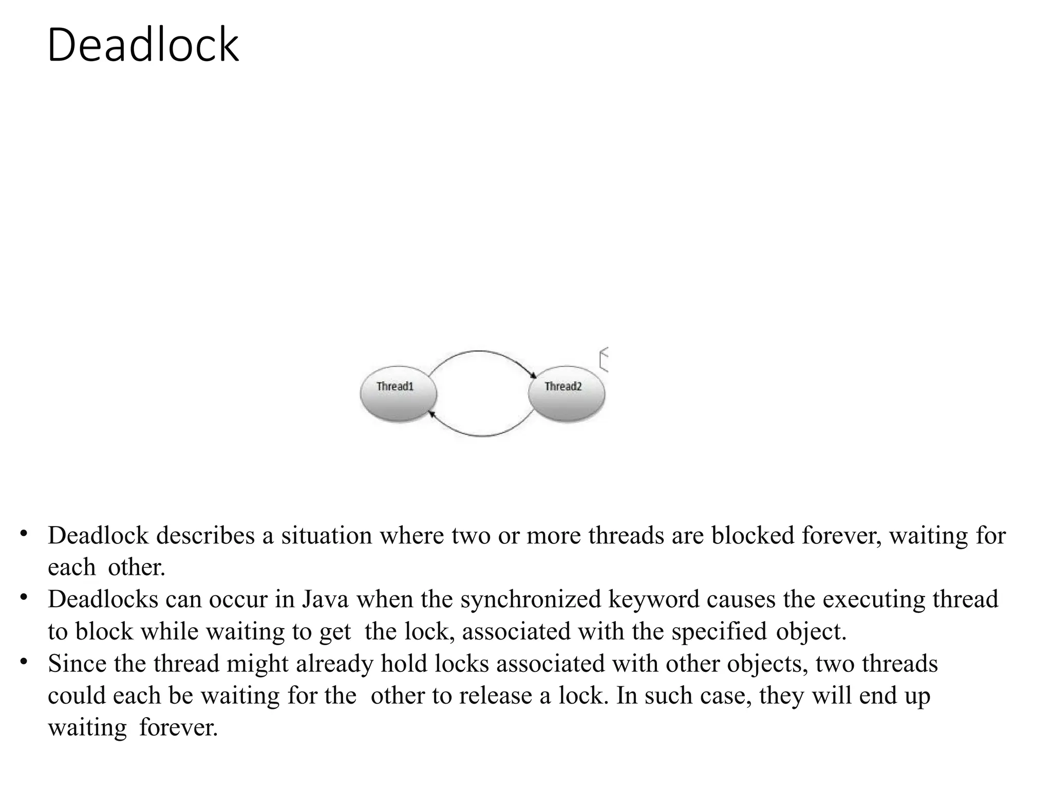 Deadlock
• Deadlock describes a situation where two or more threads are blocked forever, waiting for
each other.
• Deadlocks can occur in Java when the synchronized keyword causes the executing thread
to block while waiting to get the lock, associated with the specified object.
• Since the thread might already hold locks associated with other objects, two threads
could each be waiting for the other to release a lock. In such case, they will end up
waiting forever.
 