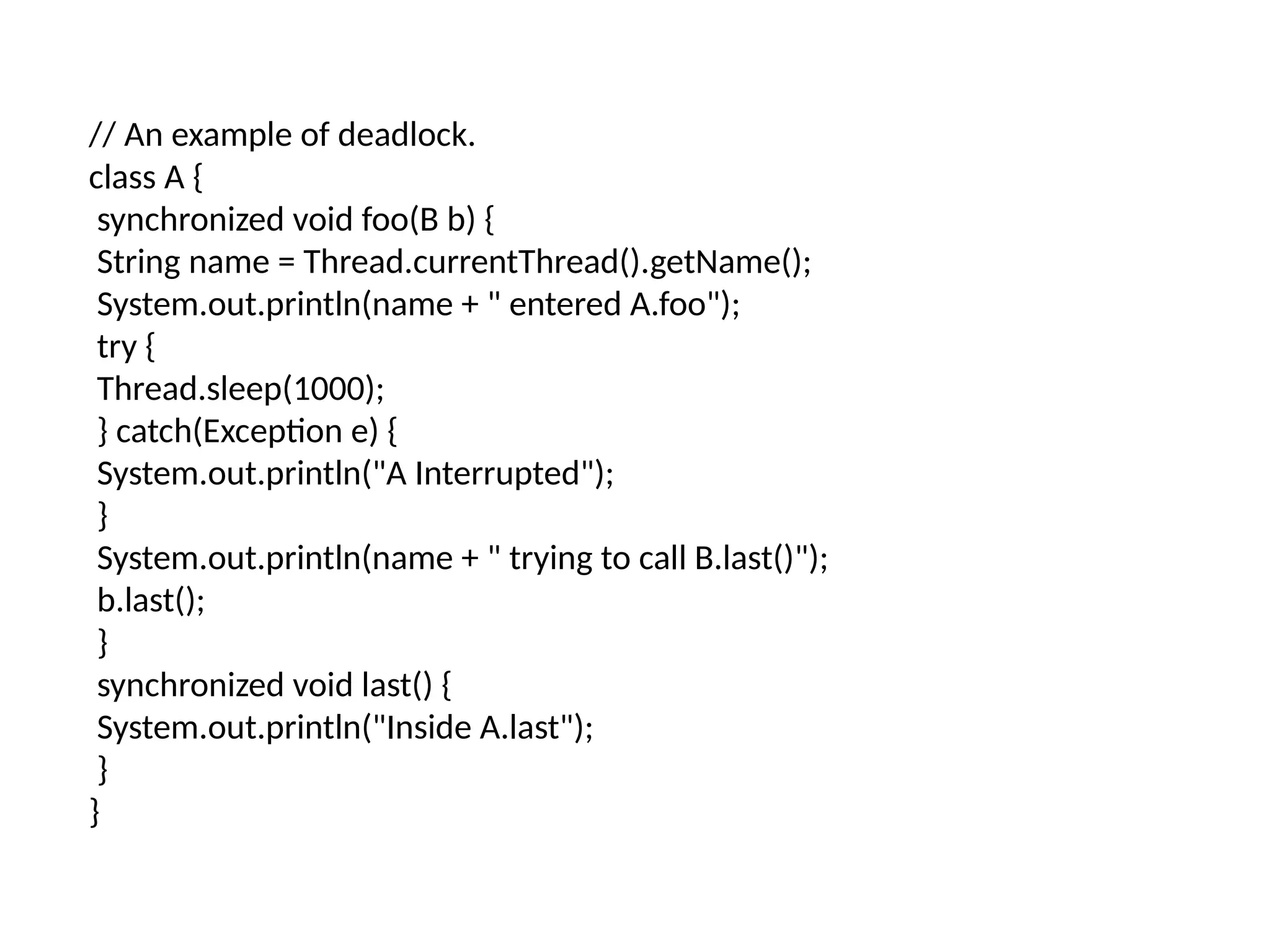 // An example of deadlock.
class A {
synchronized void foo(B b) {
String name = Thread.currentThread().getName();
System.out.println(name + " entered A.foo");
try {
Thread.sleep(1000);
} catch(Exception e) {
System.out.println("A Interrupted");
}
System.out.println(name + " trying to call B.last()");
b.last();
}
synchronized void last() {
System.out.println("Inside A.last");
}
}
 