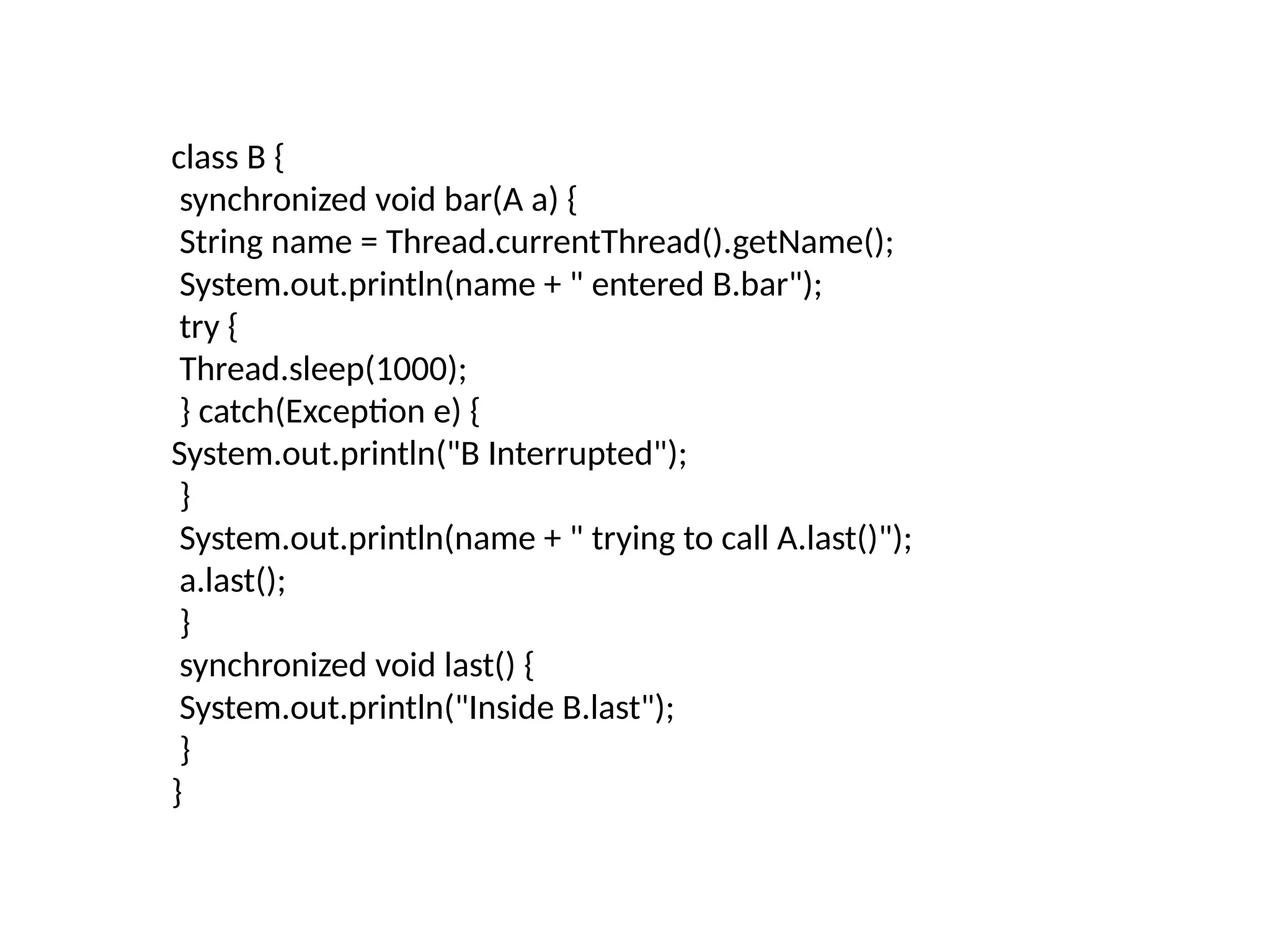class B {
synchronized void bar(A a) {
String name = Thread.currentThread().getName();
System.out.println(name + " entered B.bar");
try {
Thread.sleep(1000);
} catch(Exception e) {
System.out.println("B Interrupted");
}
System.out.println(name + " trying to call A.last()");
a.last();
}
synchronized void last() {
System.out.println("Inside B.last");
}
}
 