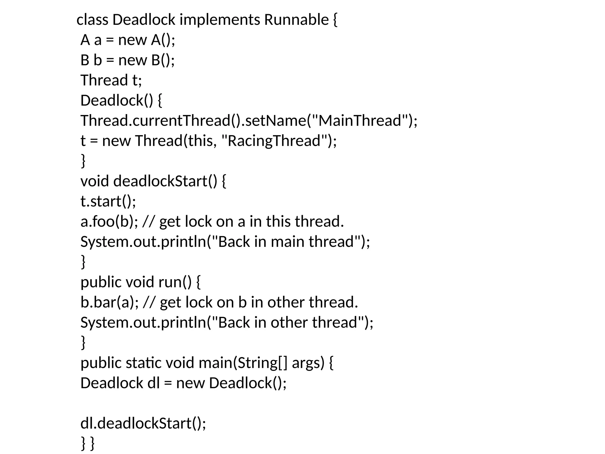 class Deadlock implements Runnable {
A a = new A();
B b = new B();
Thread t;
Deadlock() {
Thread.currentThread().setName("MainThread");
t = new Thread(this, "RacingThread");
}
void deadlockStart() {
t.start();
a.foo(b); // get lock on a in this thread.
System.out.println("Back in main thread");
}
public void run() {
b.bar(a); // get lock on b in other thread.
System.out.println("Back in other thread");
}
public static void main(String[] args) {
Deadlock dl = new Deadlock();
dl.deadlockStart();
} }
 