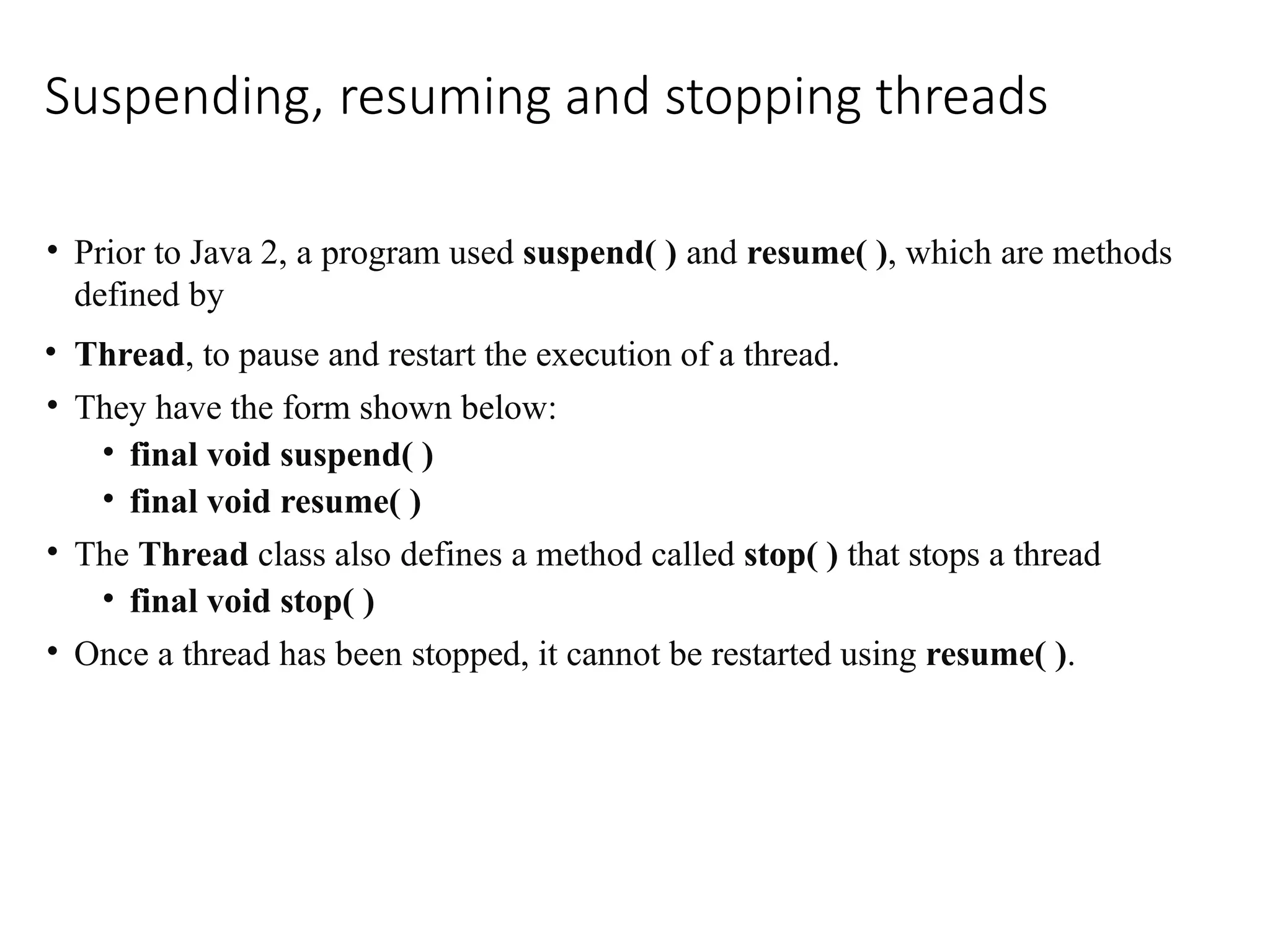 Suspending, resuming and stopping threads
• Prior to Java 2, a program used suspend( ) and resume( ), which are methods
defined by
• Thread, to pause and restart the execution of a thread.
• They have the form shown below:
• final void suspend( )
• final void resume( )
• The Thread class also defines a method called stop( ) that stops a thread
• final void stop( )
• Once a thread has been stopped, it cannot be restarted using resume( ).
 