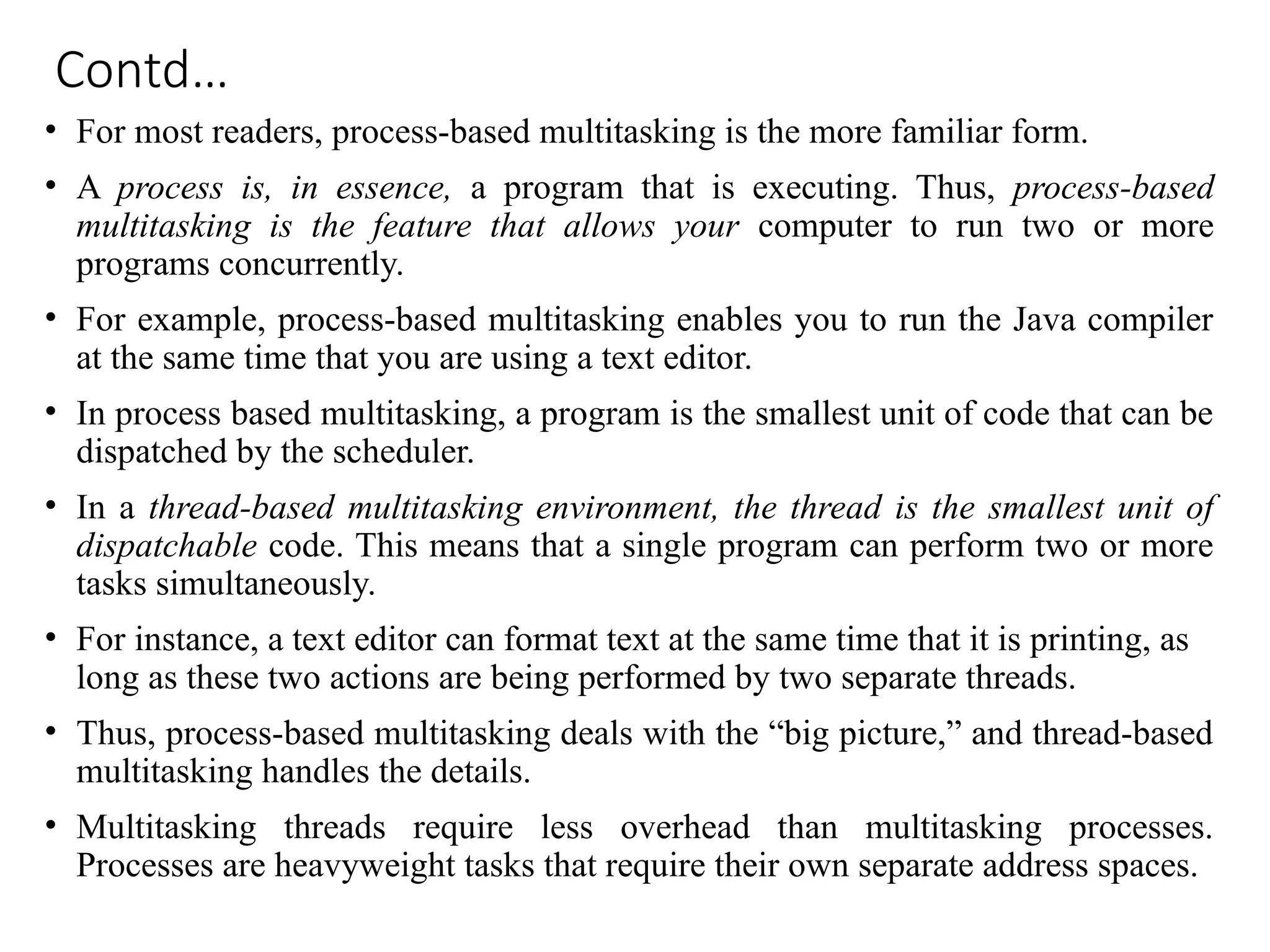 Contd…
• For most readers, process-based multitasking is the more familiar form.
• A process is, in essence, a program that is executing. Thus, process-based
multitasking is the feature that allows your computer to run two or more
programs concurrently.
• For example, process-based multitasking enables you to run the Java compiler
at the same time that you are using a text editor.
• In process based multitasking, a program is the smallest unit of code that can be
dispatched by the scheduler.
• In a thread-based multitasking environment, the thread is the smallest unit of
dispatchable code. This means that a single program can perform two or more
tasks simultaneously.
• For instance, a text editor can format text at the same time that it is printing, as
long as these two actions are being performed by two separate threads.
• Thus, process-based multitasking deals with the “big picture,” and thread-based
multitasking handles the details.
• Multitasking threads require less overhead than multitasking processes.
Processes are heavyweight tasks that require their own separate address spaces.
 