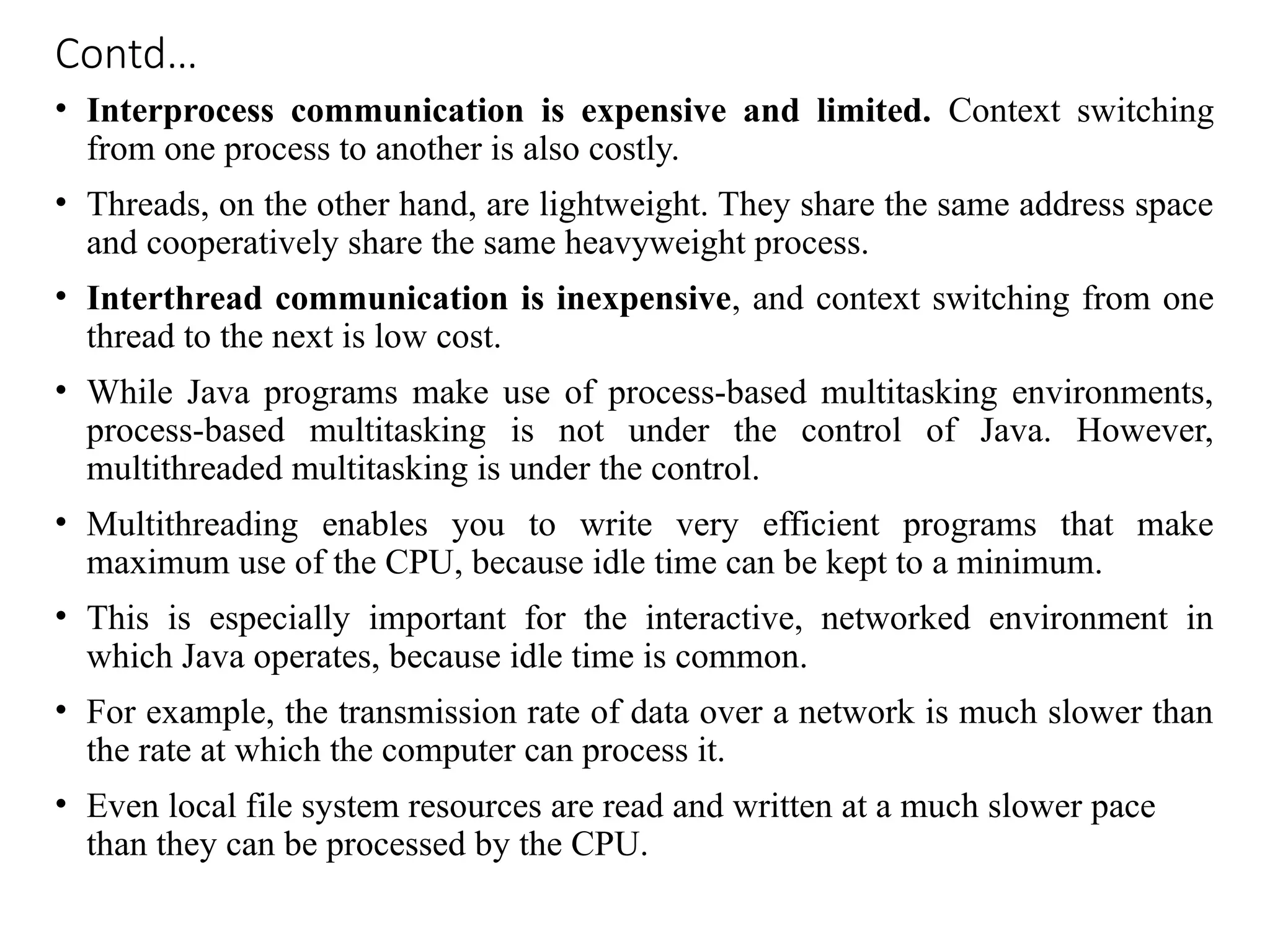 Contd…
• Interprocess communication is expensive and limited. Context switching
from one process to another is also costly.
• Threads, on the other hand, are lightweight. They share the same address space
and cooperatively share the same heavyweight process.
• Interthread communication is inexpensive, and context switching from one
thread to the next is low cost.
• While Java programs make use of process-based multitasking environments,
process-based multitasking is not under the control of Java. However,
multithreaded multitasking is under the control.
• Multithreading enables you to write very efficient programs that make
maximum use of the CPU, because idle time can be kept to a minimum.
• This is especially important for the interactive, networked environment in
which Java operates, because idle time is common.
• For example, the transmission rate of data over a network is much slower than
the rate at which the computer can process it.
• Even local file system resources are read and written at a much slower pace
than they can be processed by the CPU.
 