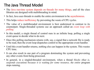 The Java Thread Model
• The Java run-time system depends on threads for many things, and all the class
libraries are designed with multithreading in mind.
• In fact, Java uses threads to enable the entire environment to be asynchronous.
• This helps reduce inefficiency by preventing the waste of CPU cycles.
• The value of a multithreaded environment is best understood in contrast to its
counterpart. Single-threaded systems use an approach called an event loop with
polling.
• In this model, a single thread of control runs in an infinite loop, polling a single
event queue to decide what to do next.
• Once this polling mechanism returns with, say, a signal that a network file is ready
to be read, then the event loop dispatches control to the appropriate event handler.
• Until this event handler returns, nothing else can happen in the system. This wastes
CPU time.
• It can also result in one part of a program dominating the system and preventing
any other events from being processed.
• In general, in a singled-threaded environment, when a thread blocks (that is,
suspends execution) because it is waiting for some resource, the entire program
stops running.
 