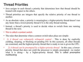 Thread Priorities
• Java assigns to each thread a priority that determines how that thread should be
treated with respect to the others.
• Thread priorities are integers that specify the relative priority of one thread to
another.
• As an absolute value, a priority is meaningless; a higher-priority thread doesn’t run
any faster than a lower-priority thread if it is the only thread running.
• Instead, a thread’s priority is used to decide when to switch from one running
thread to the next.
• This is called a context switch.
• The rules that determine when a context switch takes place are simple:
• 1) A thread can voluntarily relinquish control : This is done by explicitly
yielding, sleeping, or blocking on pending I/O. In this scenario, all other threads
are examined, and the highest-priority thread that is ready to run is given the CPU.
• 2) A thread can be preempted by a higher-priority thread : In this case, a lower-
priority thread that does not yield the processor is simply preempted—no matter
what it is doing— by a higher-priority thread. This is called preemptive
multitasking
 