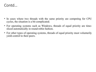 Contd…
• In cases where two threads with the same priority are competing for CPU
cycles, the situation is a bit complicated.
• For operating systems such as Windows, threads of equal priority are time-
sliced automatically in round-robin fashion.
• For other types of operating systems, threads of equal priority must voluntarily
yield control to their peers.
 