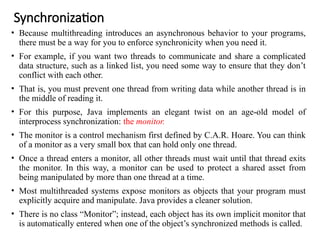 Synchronization
• Because multithreading introduces an asynchronous behavior to your programs,
there must be a way for you to enforce synchronicity when you need it.
• For example, if you want two threads to communicate and share a complicated
data structure, such as a linked list, you need some way to ensure that they don’t
conflict with each other.
• That is, you must prevent one thread from writing data while another thread is in
the middle of reading it.
• For this purpose, Java implements an elegant twist on an age-old model of
interprocess synchronization: the monitor.
• The monitor is a control mechanism first defined by C.A.R. Hoare. You can think
of a monitor as a very small box that can hold only one thread.
• Once a thread enters a monitor, all other threads must wait until that thread exits
the monitor. In this way, a monitor can be used to protect a shared asset from
being manipulated by more than one thread at a time.
• Most multithreaded systems expose monitors as objects that your program must
explicitly acquire and manipulate. Java provides a cleaner solution.
• There is no class “Monitor”; instead, each object has its own implicit monitor that
is automatically entered when one of the object’s synchronized methods is called.
 