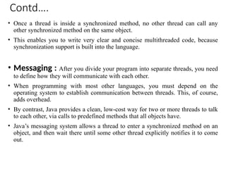 Contd….
• Once a thread is inside a synchronized method, no other thread can call any
other synchronized method on the same object.
• This enables you to write very clear and concise multithreaded code, because
synchronization support is built into the language.
• Messaging : After you divide your program into separate threads, you need
to define how they will communicate with each other.
• When programming with most other languages, you must depend on the
operating system to establish communication between threads. This, of course,
adds overhead.
• By contrast, Java provides a clean, low-cost way for two or more threads to talk
to each other, via calls to predefined methods that all objects have.
• Java’s messaging system allows a thread to enter a synchronized method on an
object, and then wait there until some other thread explicitly notifies it to come
out.
 