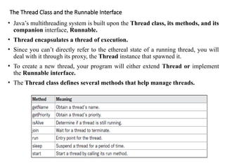 The Thread Class and the Runnable Interface
• Java’s multithreading system is built upon the Thread class, its methods, and its
companion interface, Runnable.
• Thread encapsulates a thread of execution.
• Since you can’t directly refer to the ethereal state of a running thread, you will
deal with it through its proxy, the Thread instance that spawned it.
• To create a new thread, your program will either extend Thread or implement
the Runnable interface.
• The Thread class defines several methods that help manage threads.
 