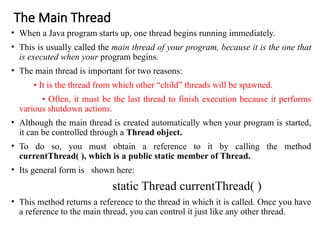 The Main Thread
• When a Java program starts up, one thread begins running immediately.
• This is usually called the main thread of your program, because it is the one that
is executed when your program begins.
• The main thread is important for two reasons:
• It is the thread from which other “child” threads will be spawned.
• Often, it must be the last thread to finish execution because it performs
various shutdown actions.
• Although the main thread is created automatically when your program is started,
it can be controlled through a Thread object.
• To do so, you must obtain a reference to it by calling the method
currentThread( ), which is a public static member of Thread.
• Its general form is shown here:
static Thread currentThread( )
• This method returns a reference to the thread in which it is called. Once you have
a reference to the main thread, you can control it just like any other thread.
 