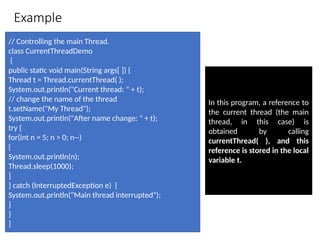 Example
// Controlling the main Thread.
class CurrentThreadDemo
{
public static void main(String args[ ]) {
Thread t = Thread.currentThread( );
System.out.println("Current thread: " + t);
// change the name of the thread
t.setName("My Thread");
System.out.println("After name change: " + t);
try {
for(int n = 5; n > 0; n--)
{
System.out.println(n);
Thread.sleep(1000);
}
} catch (InterruptedException e) {
System.out.println("Main thread interrupted");
}
}
}
In this program, a reference to
the current thread (the main
thread, in this case) is
obtained by calling
currentThread( ), and this
reference is stored in the local
variable t.
 