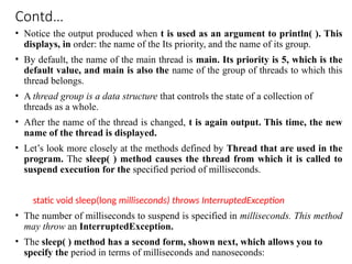 Contd…
• Notice the output produced when t is used as an argument to println( ). This
displays, in order: the name of the Its priority, and the name of its group.
• By default, the name of the main thread is main. Its priority is 5, which is the
default value, and main is also the name of the group of threads to which this
thread belongs.
• A thread group is a data structure that controls the state of a collection of
threads as a whole.
• After the name of the thread is changed, t is again output. This time, the new
name of the thread is displayed.
• Let’s look more closely at the methods defined by Thread that are used in the
program. The sleep( ) method causes the thread from which it is called to
suspend execution for the specified period of milliseconds.
static void sleep(long milliseconds) throws InterruptedException
• The number of milliseconds to suspend is specified in milliseconds. This method
may throw an InterruptedException.
• The sleep( ) method has a second form, shown next, which allows you to
specify the period in terms of milliseconds and nanoseconds:
 