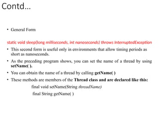 Contd…
• General Form
static void sleep(long milliseconds, int nanoseconds) throws InterruptedException
• This second form is useful only in environments that allow timing periods as
short as nanoseconds.
• As the preceding program shows, you can set the name of a thread by using
setName( ).
• You can obtain the name of a thread by calling getName( )
• These methods are members of the Thread class and are declared like this:
final void setName(String threadName)
final String getName( )
 