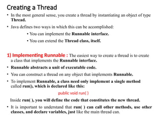 Creating a Thread
• In the most general sense, you create a thread by instantiating an object of type
Thread.
• Java defines two ways in which this can be accomplished:
• You can implement the Runnable interface.
• You can extend the Thread class, itself.
1) Implementing Runnable : The easiest way to create a thread is to create
a class that implements the Runnable interface.
• Runnable abstracts a unit of executable code.
• You can construct a thread on any object that implements Runnable.
• To implement Runnable, a class need only implement a single method
called run(), which is declared like this:
public void run( )
Inside run( ), you will define the code that constitutes the new thread.
• It is important to understand that run( ) can call other methods, use other
classes, and declare variables, just like the main thread can.
 