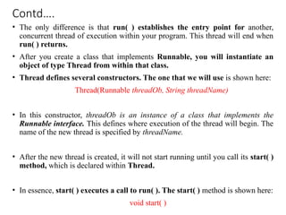 Contd….
• The only difference is that run( ) establishes the entry point for another,
concurrent thread of execution within your program. This thread will end when
run( ) returns.
• After you create a class that implements Runnable, you will instantiate an
object of type Thread from within that class.
• Thread defines several constructors. The one that we will use is shown here:
Thread(Runnable threadOb, String threadName)
• In this constructor, threadOb is an instance of a class that implements the
Runnable interface. This defines where execution of the thread will begin. The
name of the new thread is specified by threadName.
• After the new thread is created, it will not start running until you call its start( )
method, which is declared within Thread.
• In essence, start( ) executes a call to run( ). The start( ) method is shown here:
void start( )
 