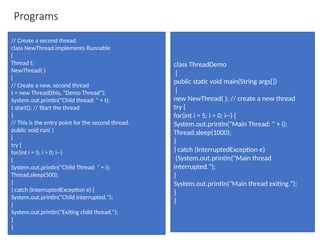 Programs
// Create a second thread.
class NewThread implements Runnable
{
Thread t;
NewThread( )
{
// Create a new, second thread
t = new Thread(this, "Demo Thread");
System.out.println("Child thread: " + t);
t.start(); // Start the thread
}
// This is the entry point for the second thread.
public void run( )
{
try {
for(int i = 5; i > 0; i--)
{
System.out.println("Child Thread: " + i);
Thread.sleep(500);
}
} catch (InterruptedException e) {
System.out.println("Child interrupted.");
}
System.out.println("Exiting child thread.");
}
}
class ThreadDemo
{
public static void main(String args[])
{
new NewThread( ); // create a new thread
try {
for(int i = 5; i > 0; i--) {
System.out.println("Main Thread: " + i);
Thread.sleep(1000);
}
} catch (InterruptedException e)
{System.out.println("Main thread
interrupted.");
}
System.out.println("Main thread exiting.");
}
}
 