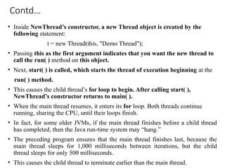 Contd…
• Inside NewThread’s constructor, a new Thread object is created by the
following statement:
t = new Thread(this, "Demo Thread");
• Passing this as the first argument indicates that you want the new thread to
call the run( ) method on this object.
• Next, start( ) is called, which starts the thread of execution beginning at the
run( ) method.
• This causes the child thread’s for loop to begin. After calling start( ),
NewThread’s constructor returns to main( ).
• When the main thread resumes, it enters its for loop. Both threads continue
running, sharing the CPU, until their loops finish.
• In fact, for some older JVMs, if the main thread finishes before a child thread
has completed, then the Java run-time system may “hang.”
• The preceding program ensures that the main thread finishes last, because the
main thread sleeps for 1,000 milliseconds between iterations, but the child
thread sleeps for only 500 milliseconds.
• This causes the child thread to terminate earlier than the main thread.
 