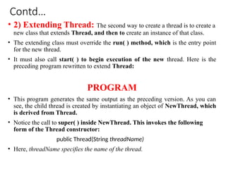 Contd…
• 2) Extending Thread: The second way to create a thread is to create a
new class that extends Thread, and then to create an instance of that class.
• The extending class must override the run( ) method, which is the entry point
for the new thread.
• It must also call start( ) to begin execution of the new thread. Here is the
preceding program rewritten to extend Thread:
PROGRAM
• This program generates the same output as the preceding version. As you can
see, the child thread is created by instantiating an object of NewThread, which
is derived from Thread.
• Notice the call to super( ) inside NewThread. This invokes the following
form of the Thread constructor:
public Thread(String threadName)
• Here, threadName specifies the name of the thread.
 