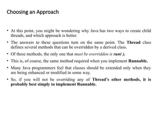 Choosing an Approach
• At this point, you might be wondering why Java has two ways to create child
threads, and which approach is better.
• The answers to these questions turn on the same point. The Thread class
defines several methods that can be overridden by a derived class.
• Of these methods, the only one that must be overridden is run( ).
• This is, of course, the same method required when you implement Runnable.
• Many Java programmers feel that classes should be extended only when they
are being enhanced or modified in some way.
• So, if you will not be overriding any of Thread’s other methods, it is
probably best simply to implement Runnable.
 