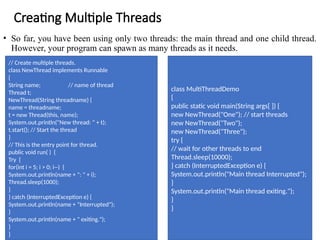Creating Multiple Threads
• So far, you have been using only two threads: the main thread and one child thread.
However, your program can spawn as many threads as it needs.
// Create multiple threads.
class NewThread implements Runnable
{
String name; // name of thread
Thread t;
NewThread(String threadname) {
name = threadname;
t = new Thread(this, name);
System.out.println("New thread: " + t);
t.start(); // Start the thread
}
// This is the entry point for thread.
public void run( ) {
Try {
for(int i = 5; i > 0; i--) {
System.out.println(name + ": " + i);
Thread.sleep(1000);
}
} catch (InterruptedException e) {
System.out.println(name + "Interrupted");
}
System.out.println(name + " exiting.");
}
}
class MultiThreadDemo
{
public static void main(String args[ ]) {
new NewThread("One"); // start threads
new NewThread("Two");
new NewThread("Three");
try {
// wait for other threads to end
Thread.sleep(10000);
} catch (InterruptedException e) {
System.out.println("Main thread Interrupted");
}
System.out.println("Main thread exiting.");
}
}
 