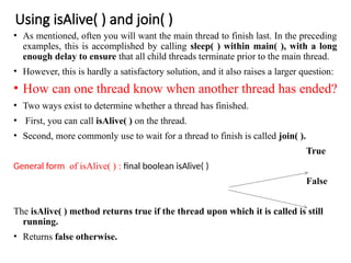 Using isAlive( ) and join( )
• As mentioned, often you will want the main thread to finish last. In the preceding
examples, this is accomplished by calling sleep( ) within main( ), with a long
enough delay to ensure that all child threads terminate prior to the main thread.
• However, this is hardly a satisfactory solution, and it also raises a larger question:
• How can one thread know when another thread has ended?
• Two ways exist to determine whether a thread has finished.
• First, you can call isAlive( ) on the thread.
• Second, more commonly use to wait for a thread to finish is called join( ).
True
General form of isAlive( ) : final boolean isAlive( )
False
The isAlive( ) method returns true if the thread upon which it is called is still
running.
• Returns false otherwise.
 