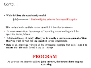 Contd…
• While isAlive( ) is occasionally useful.
join()------------ final void join( ) throws InterruptedException
This method waits until the thread on which it is called terminates.
• Its name comes from the concept of the calling thread waiting until the
specified thread joins it.
• Additional forms of join( ) allow you to specify a maximum amount of time
that you want to wait for the specified thread to terminate.
• Here is an improved version of the preceding example that uses join( ) to
ensure that the main thread is the last to stop.
PROGRAM
As you can see, after the calls to join( ) return, the threads have stopped
executing.
 