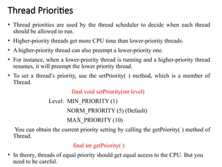 Thread Priorities
• Thread priorities are used by the thread scheduler to decide when each thread
should be allowed to run.
• Higher-priority threads get more CPU time than lower-priority threads.
• A higher-priority thread can also preempt a lower-priority one.
• For instance, when a lower-priority thread is running and a higher-priority thread
resumes, it will preempt the lower priority thread.
• To set a thread’s priority, use the setPriority( ) method, which is a member of
Thread.
final void setPriority(int level)
Level: MIN_PRIORITY (1)
NORM_PRIORITY (5) (Default)
MAX_PRIORITY (10)
You can obtain the current priority setting by calling the getPriority( ) method of
Thread.
final int getPriority( )
• In theory, threads of equal priority should get equal access to the CPU. But you
need to be careful.
 